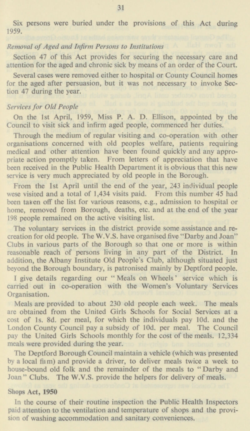 31 Six persons were buried under the provisions of this Act during 1959. Removal of Aged and Infirm Persons to Institutions Section 47 of this Act provides for securing the necessary care and attention for the aged and chronic sick by means of an order of the Court. Several cases were removed either to hospital or County Council homes for the aged after persuasion, but it was not necessary to invoke Sec tion 47 during the year. Services for Old People On the Ist April, 1959, Miss P. A. D. Ellison, appointed by the Council to visit sick and infirm aged people, commenced her duties. Through the medium of regular visiting and co-operation with other organisations concerned with old peoples welfare, patients requiring medical and other attention have been found quickly and any appro priate action promptly taken. From letters of appreciation that have been received in the Public Health Department it is obvious that this new service is very much appreciated by old people in the Borough. From the 1st April until the end of the year, 243 individual people wese visited and a total of 1,434 visits paid. From this number 45 had been taken off the list for various reasons, e.g., admission to hospital or home, removed from Borough, deaths, etc. and at the end of the year 198 people remained on the active visiting list. The voluntary services in the district provide some assistance and re creation for old people. The W.V.S. have organised five Darby and Joan Clubs in various parts of the Borough so that one or more is within reasonable reach of persons living in any part of the District. In addition, the Albany Institute Old People's Club, although situated just beyond the Borough boundary, is patronised mainly by Deptford people. I give details regarding our  Meals on Wheels' service which is carried out in co-operation with the Women's Voluntary Services Organisation. Meals are provided to about 230 old people each week. The meals are obtained from the United Girls Schools for Social Services at a cost of 1s. 8d. per meal, for which the individuals pay 10d. and the London County Council pay a subsidy of lOd. per meal. The Council pay the United Girls Schools monthly for the cost of the meals. 12,334 meals were provided during the year. The Deptford Borough Council maintain a vehicle (which was presented by a local fiim) and provide a driver, to deliver meals twice a week to house-bound old folk and the remainder of the meals to Darby and Joan Clubs. The W.V.S. provide the helpers for delivery of meals. Shops Act, 1950 In the course of their routine inspection the Public Health Inspectors paid attention to the ventilation and temperature of shops and the provi sion of washing accommodation and sanitary conveniences.