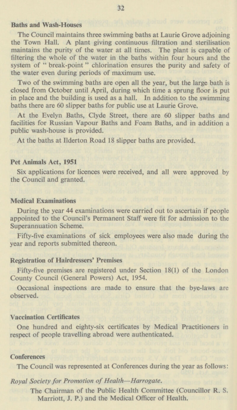 Baths and Wash-Houses The Council maintains three swimming baths at Laurie Grove adjoining the Town Hall. A plant giving continuous filtration and sterilisation maintains the purity of the water at all times. The plant is capable of filtering the whole of the water in the baths within four hours and the system of  break-point chlorination ensures the purity and safety of the water even during periods of maximum use. Two of the swimming baths are open all the year, but the large bath is closed from October until April, during which time a sprung floor is put in place and the building is used as a hall. In addition to the swimming baths there are 60 slipper baths for public use at Laurie Grove. At the Evelyn Baths, Clyde Street, there are 60 slipper baths and facilities for Russian Vapour Baths and Foam Baths, and in addition a public wash-house is provided. At the baths at Ilderton Road 18 slipper baths are provided. Pet Animals Act, 1951 Six applications for licences were received, and all were approved by the Council and granted. Medical Examinations During the year 44 examinations were carried out to ascertain if people appointed to the Council's Permanent Staff were fit for admission to the Superannuation Scheme. Fifty-five examinations of sick employees were also made during the year and reports submitted thereon. Registration of Hairdressers' Premises Fifty-five premises are registered under Section 18(1) of the London County Council (General Powers) Act, 1954. Occasional inspections are made to ensure that the bye-laws are observed. Vaccination Certificates One hundred and eighty-six certificates by Medical Practitioners in respect of people travelling abroad were authenticated. Conferences The Council was represented at Conferences during the year as follows: Royal Society for Promotion of Health —Harrogate. The Chairman of the Public Health Committee (Councillor R. S. Marriott, J. P.) and the Medical Officer of Health. 34