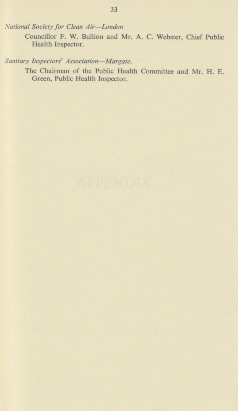 National Society for Clean Air—London Councillor F. W. Bullion and Mr. A. C. Webster, Chief Public Health Inspector. Sanitary Inspectors' Association—Margate. The Chairman of the Public Health Committee and Mr. H. E. Green, Public Health Inspector. 35