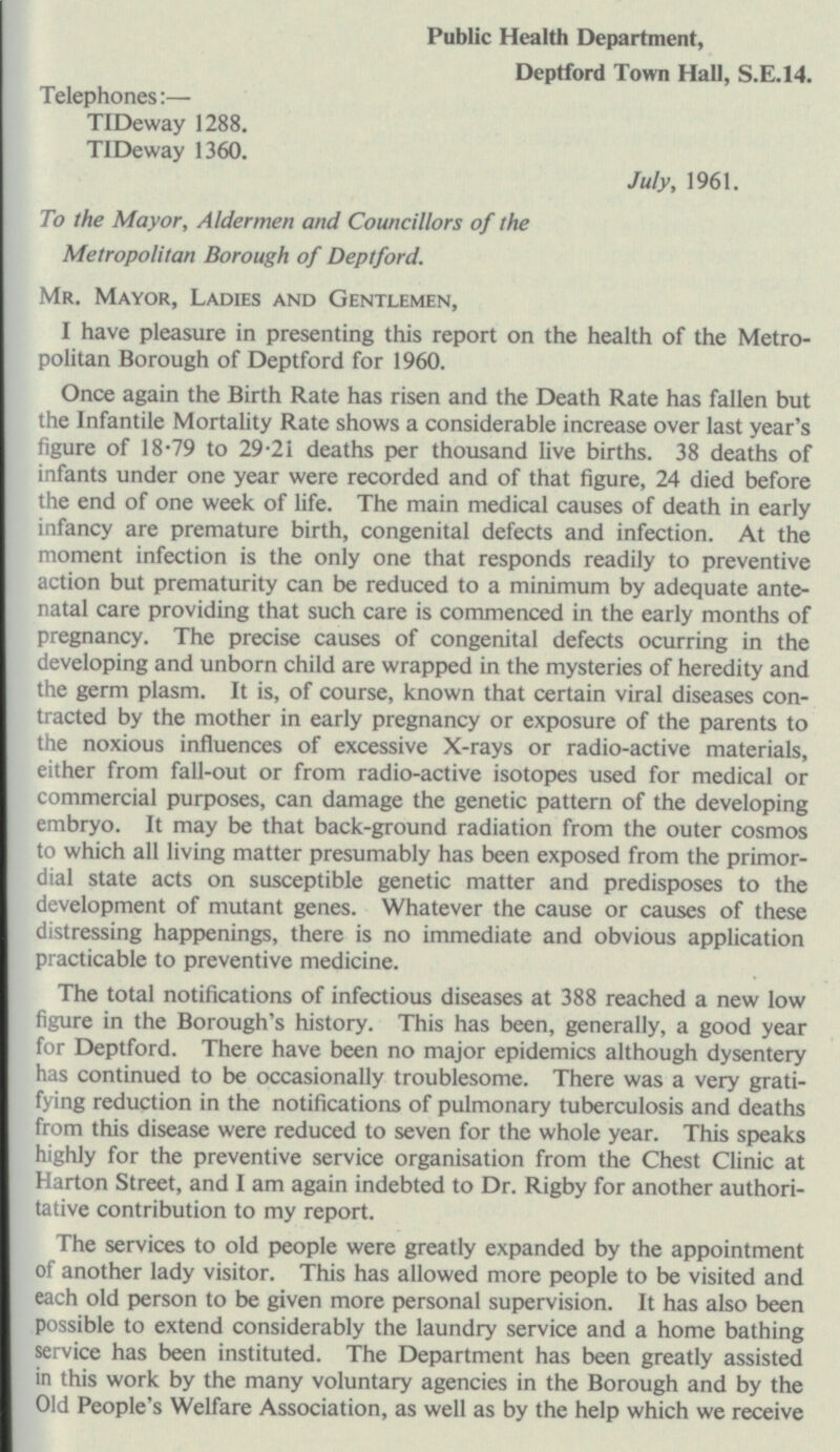 Public Health Department, Deptford Town Hall, S.E.14. Telephones:— TIDeway 1288. TIDeway 1360. July, 1961. To the Mayor, Aldermen and Councillors of the Metropolitan Borough of Deptford. Mr. Mayor, Ladies and Gentlemen, I have pleasure in presenting this report on the health of the Metro politan Borough of Deptford for 1960. Once again the Birth Rate has risen and the Death Rate has fallen but the Infantile Mortality Rate shows a considerable increase over last year's figure of 18-79 to 29-21 deaths per thousand live births. 38 deaths of infants under one year were recorded and of that figure, 24 died before the end of one week of life. The main medical causes of death in early infancy are premature birth, congenital defects and infection. At the moment infection is the only one that responds readily to preventive action but prematurity can be reduced to a minimum by adequate ante natal care providing that such care is commenced in the early months of pregnancy. The precise causes of congenital defects ocurring in the developing and unborn child are wrapped in the mysteries of heredity and the germ plasm. It is, of course, known that certain viral diseases con tracted by the mother in early pregnancy or exposure of the parents to the noxious influences of excessive X-rays or radio-active materials, either from fall-out or from radio-active isotopes used for medical or commercial purposes, can damage the genetic pattern of the developing embryo. It may be that back-ground radiation from the outer cosmos to which all living matter presumably has been exposed from the primor dial state acts on susceptible genetic matter and predisposes to the development of mutant genes. Whatever the cause or causes of these distressing happenings, there is no immediate and obvious application practicable to preventive medicine. The total notifications of infectious diseases at 388 reached a new low figure in the Borough's history. This has been, generally, a good year for Deptford. There have been no major epidemics although dysentery has continued to be occasionally troublesome. There was a very grati fying reduction in the notifications of pulmonary tuberculosis and deaths from this disease were reduced to seven for the whole year. This speaks highly for the preventive service organisation from the Chest Clinic at Harton Street, and I am again indebted to Dr. Rigby for another authori tative contribution to my report. The services to old people were greatly expanded by the appointment of another lady visitor. This has allowed more people to be visited and each old person to be given more personal supervision. It has also been possible to extend considerably the laundry service and a home bathing service has been instituted. The Department has been greatly assisted in this work by the many voluntary agencies in the Borough and by the Old People's Welfare Association, as well as by the help which we receive