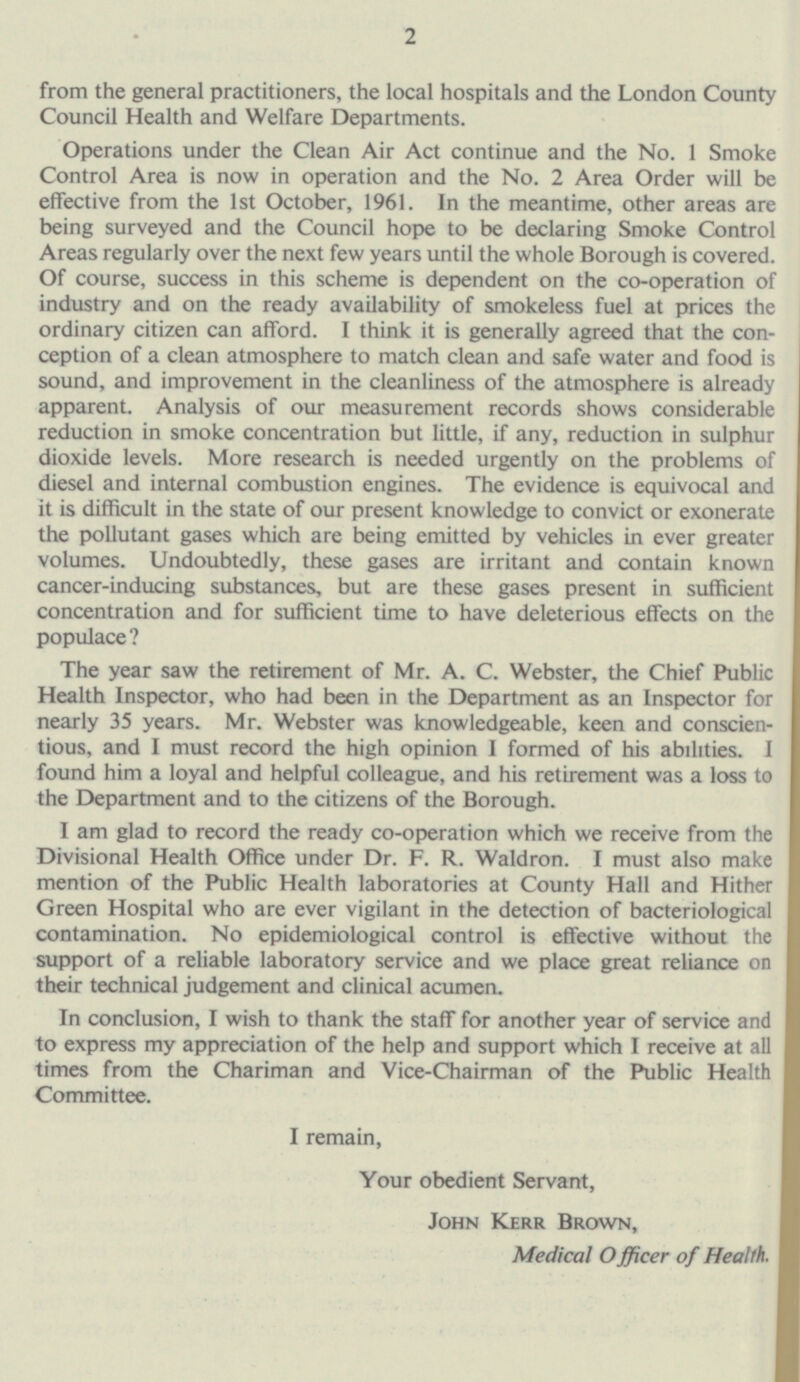 from the general practitioners, the local hospitals and the London County Council Health and Welfare Departments. Operations under the Clean Air Act continue and the No. 1 Smoke Control Area is now in operation and the No. 2 Area Order will be effective from the Ist October, 1961. In the meantime, other areas are being surveyed and the Council hope to be declaring Smoke Control Areas regularly over the next few years until the whole Borough is covered. Of course, success in this scheme is dependent on the co-operation of industry and on the ready availability of smokeless fuel at prices the ordinary citizen can afford. I think it is generally agreed that the con ception of a clean atmosphere to match clean and safe water and food is sound, and improvement in the cleanliness of the atmosphere is already apparent. Analysis of our measurement records shows considerable reduction in smoke concentration but little, if any, reduction in sulphur dioxide levels. More research is needed urgently on the problems of diesel and internal combustion engines. The evidence is equivocal and it is difficult in the state of our present knowledge to convict or exonerate the pollutant gases which are being emitted by vehicles in ever greater volumes. Undoubtedly, these gases are irritant and contain known cancer-inducing substances, but are these gases present in sufficient concentration and for sufficient time to have deleterious effects on the populace ? The year saw the retirement of Mr. A. C. Webster, the Chief Public Health Inspector, who had been in the Department as an Inspector for nearly 35 years. Mr. Webster was knowledgeable, keen and conscien tious, and I must record the high opinion I formed of his abilities. I found him a loyal and helpful colleague, and his retirement was a loss to the Department and to the citizens of the Borough. I am glad to record the ready co-operation which we receive from the Divisional Health Office under Dr. F. R. Waldron. I must also make mention of the Public Health laboratories at County Hall and Hither Green Hospital who are ever vigilant in the detection of bacteriological contamination. No epidemiological control is effective without the support of a reliable laboratory service and we place great reliance on their technical judgement and clinical acumen. In conclusion, I wish to thank the staff for another year of service and to express my appreciation of the help and support which I receive at all times from the Chariman and Vice-Chairman of the Public Health Committee. I remain, Your obedient Servant, John Kerr Brown, Medical Officer of Health.