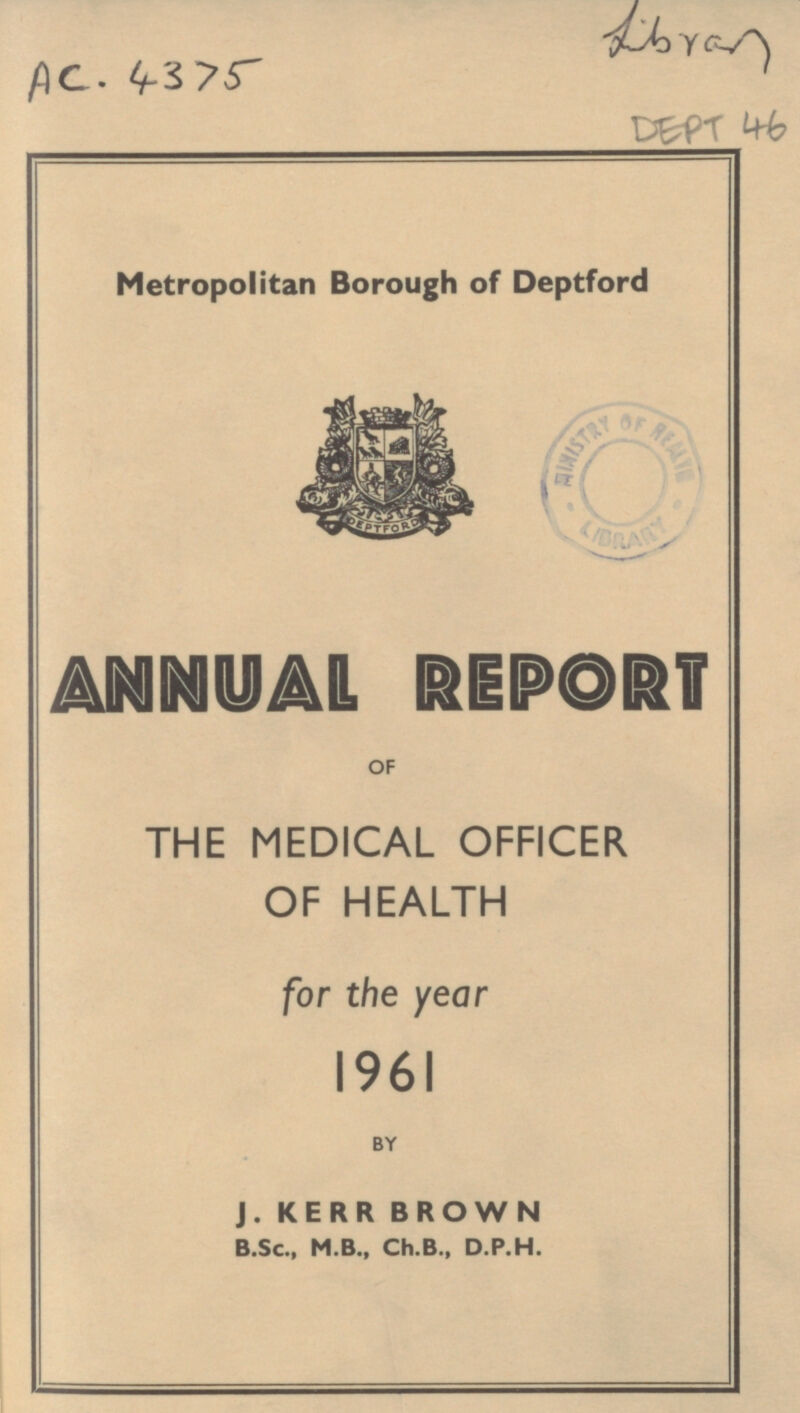 Library AC. 4375 DEPT 46 Metropolitan Borough of Deptford ANNUAL REPORT OF THE MEDICAL OFFICER OF HEALTH for the year 1961 BY J. KERR BROWN B.Sc., M.B., Ch.B., D.P.H.