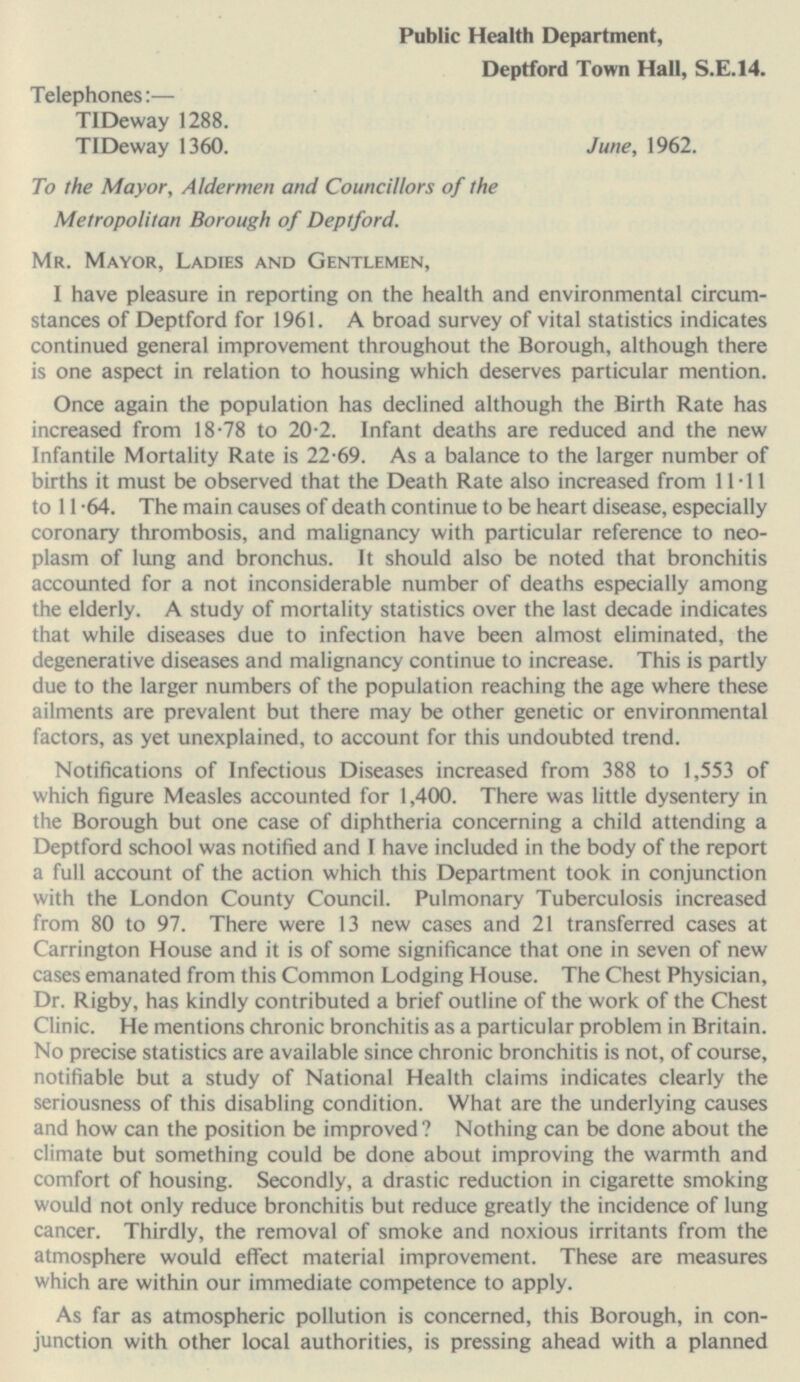 Public Health Department, Deptford Town Hall, S.E.14. Telephones:— TIDeway 1288. TIDeway 1360. June, 1962. To the Mayor, Aldermen and Councillors of the Metropolitan Borough of Deptford. Mr. Mayor, Ladies and Gentlemen, I have pleasure in reporting on the health and environmental circumstances of Deptford for 1961. A broad survey of vital statistics indicates continued general improvement throughout the Borough, although there is one aspect in relation to housing which deserves particular mention. Once again the population has declined although the Birth Rate has increased from 18.78 to 20.2. Infant deaths are reduced and the new Infantile Mortality Rate is 22.69. As a balance to the larger number of births it must be observed that the Death Rate also increased from 11.11 to 11.64. The main causes of death continue to be heart disease, especially coronary thrombosis, and malignancy with particular reference to neoplasm of lung and bronchus. It should also be noted that bronchitis accounted for a not inconsiderable number of deaths especially among the elderly. A study of mortality statistics over the last decade indicates that while diseases due to infection have been almost eliminated, the degenerative diseases and malignancy continue to increase. This is partly due to the larger numbers of the population reaching the age where these ailments are prevalent but there may be other genetic or environmental factors, as yet unexplained, to account for this undoubted trend. Notifications of Infectious Diseases increased from 388 to 1,553 of which figure Measles accounted for 1,400. There was little dysentery in the Borough but one case of diphtheria concerning a child attending a Deptford school was notified and I have included in the body of the report a full account of the action which this Department took in conjunction with the London County Council. Pulmonary Tuberculosis increased from 80 to 97. There were 13 new cases and 21 transferred cases at Carrington House and it is of some significance that one in seven of new cases emanated from this Common Lodging House. The Chest Physician, Dr. Rigby, has kindly contributed a brief outline of the work of the Chest Clinic. He mentions chronic bronchitis as a particular problem in Britain. No precise statistics are available since chronic bronchitis is not, of course, notifiable but a study of National Health claims indicates clearly the seriousness of this disabling condition. What are the underlying causes and how can the position be improved ? Nothing can be done about the climate but something could be done about improving the warmth and comfort of housing. Secondly, a drastic reduction in cigarette smoking would not only reduce bronchitis but reduce greatly the incidence of lung cancer. Thirdly, the removal of smoke and noxious irritants from the atmosphere would effect material improvement. These are measures which are within our immediate competence to apply. As far as atmospheric pollution is concerned, this Borough, in conjunction with other local authorities, is pressing ahead with a planned