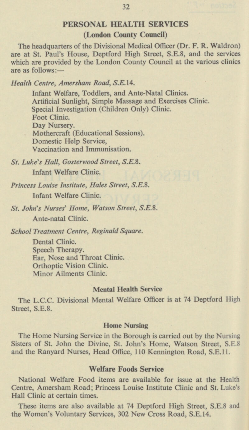 32 PERSONAL HEALTH SERVICES (London County Council) The headquarters of the Divisional Medical Officer (Dr. F. R. Waldron) are at St. Paul's House, Deptford High Street, S.E.8, and the services which are provided by the London County Council at the various clinics are as follows: — Health Centre, Amersham Road, S.E. 14. Infant Welfare, Toddlers, and Ante-Natal Clinics. Artificial Sunlight, Simple Massage and Exercises Clinic. Special Investigation (Children Only) Clinic. Foot Clinic. Day Nursery. Mothercraft (Educational Sessions). Domestic Help Service, Vaccination and Immunisation. St. Luke's Hall, Gosterwood Street, S.E.8. Infant Welfare Clinic. Princess Louise Institute, Hales Street, S.E.8. Infant Welfare Clinic. St. John's Nurses' Home, Watson Street, S.E.8. Ante-natal Clinic. School Treatment Centre, Reginald Square. Dental Clinic. Speech Therapy. Ear, Nose and Throat Clinic. Orthoptic Vision Clinic. Minor Ailments Clinic. Mental Health Service The L.C.C. Divisional Mental Welfare Officer is at 74 Deptford High Street, S.E.8. Home Nursing The Home Nursing Service in the Borough is carried out by the Nursing Sisters of St. John the Divine, St. John's Home, Watson Street, S.E.8 and the Ranyard Nurses, Head Office, 110 Kennington Road, S.E.11. Welfare Foods Service National Welfare Food items are available for issue at the Health Centre, Amersham Road; Princess Louise Institute Clinic and St. Luke's Hall Clinic at certain times. These items are also available at 74 Deptford High Street, S.E.8 and the Women's Voluntary Services, 302 New Cross Road, S.E. 14.