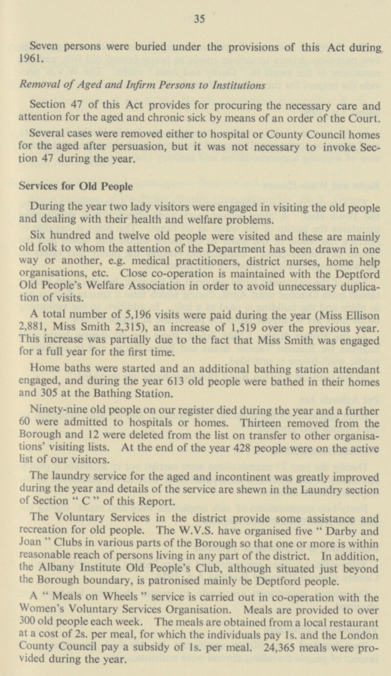 35 Seven persons were buried under the provisions of this Act during 1961. Removal of Aged and Infirm Persons to Institutions Section 47 of this Act provides for procuring the necessary care and attention for the aged and chronic sick by means of an order of the Court. Several cases were removed either to hospital or County Council homes for the aged after persuasion, but it was not necessary to invoke Section 47 during the year. Services for Old People During the year two lady visitors were engaged in visiting the old people and dealing with their health and welfare problems. Six hundred and twelve old people were visited and these are mainly old folk to whom the attention of the Department has been drawn in one way or another, e.g. medical practitioners, district nurses, home help organisations, etc. Close co-operation is maintained with the Deptford Old People's Welfare Association in order to avoid unnecessary duplication of visits. A total number of 5,196 visits were paid during the year (Miss Ellison 2,881, Miss Smith 2,315), an increase of 1,519 over the previous year. This increase was partially due to the fact that Miss Smith was engaged for a full year for the first time. Home baths were started and an additional bathing station attendant engaged, and during the year 613 old people were bathed in their homes and 305 at the Bathing Station. Ninety-nine old people on our register died during the year and a further 60 were admitted to hospitals or homes. Thirteen removed from the Borough and 12 were deleted from the list on transfer to other organisa tions' visiting lists. At the end of the year 428 people were on the active list of our visitors. The laundry service for the aged and incontinent was greatly improved during the year and details of the service are shewn in the Laundry section of Section  C  of this Report. The Voluntary Services in the district provide some assistance and recreation for old people. The W.V.S. have organised five  Darby and Joan Clubs in various parts of the Borough so that one or more is within reasonable reach of persons living in any part of the district. In addition, the Albany Institute Old People's Club, although situated just beyond the Borough boundary, is patronised mainly be Deptford people. A  Meals on Wheels  service is carried out in co-operation with the Women's Voluntary Services Organisation. Meals are provided to over 300 old people each week. The meals are obtained from a local restaurant at a cost of 2s. per meal, for which the individuals pay Is. and the London County Council pay a subsidy of Is. per meal. 24,365 meals were provided during the year.
