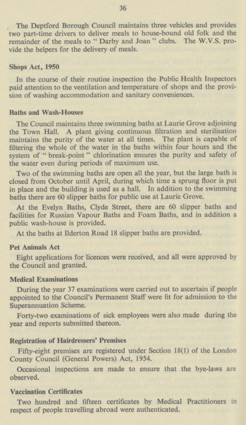 36 The Deptford Borough Council maintains three vehicles and provides two part-time drivers to deliver meals to house-bound old folk and the remainder of the meals to  Darby and Joan  clubs. The W.V.S. provide the helpers for the delivery of meals. Shops Act, 1950 In the course of their routine inspection the Public Health Inspectors paid attention to the ventilation and temperature of shops and the provision of washing accommodation and sanitary conveniences. Baths and Wash-Houses The Council maintains three swimming baths at Laurie Grove adjoining the Town Hall. A plant giving continuous filtration and sterilisation maintains the purity of the water at all times. The plant is capable of filtering the whole of the water in the baths within four hours and the system of  break-point chlorination ensures the purity and safety of the water even during periods of maximum use. Two of the swimming baths are open all the year, but the large bath is closed from October until April, during which time a sprung floor is put in place and the building is used as a hall. In addition to the swimming baths there are 60 slipper baths for public use at Laurie Grove. At the Evelyn Baths, Clyde Street, there are 60 slipper baths and facilities for Russian Vapour Baths and Foam Baths, and in addition a public wash-house is provided. At the baths at Ilderton Road 18 slipper baths are provided. Pet Animals Act Eight applications for licences were received, and all were approved by the Council and granted. Medical Examinations During the year 37 examinations were carried out to ascertain if people appointed to the Council's Permanent Staff were fit for admission to the Superannuation Scheme. Forty-two examinations of sick employees were also made during the year and reports submitted thereon. Registration of Hairdressers' Premises Fifty-eight premises are registered under Section 18(1) of the London County Council (General Powers) Act, 1954. Occasional inspections are made to ensure that the bye-laws are observed. Vaccination Certificates Two hundred and fifteen certificates by Medical Practitioners in respect of people travelling abroad were authenticated.