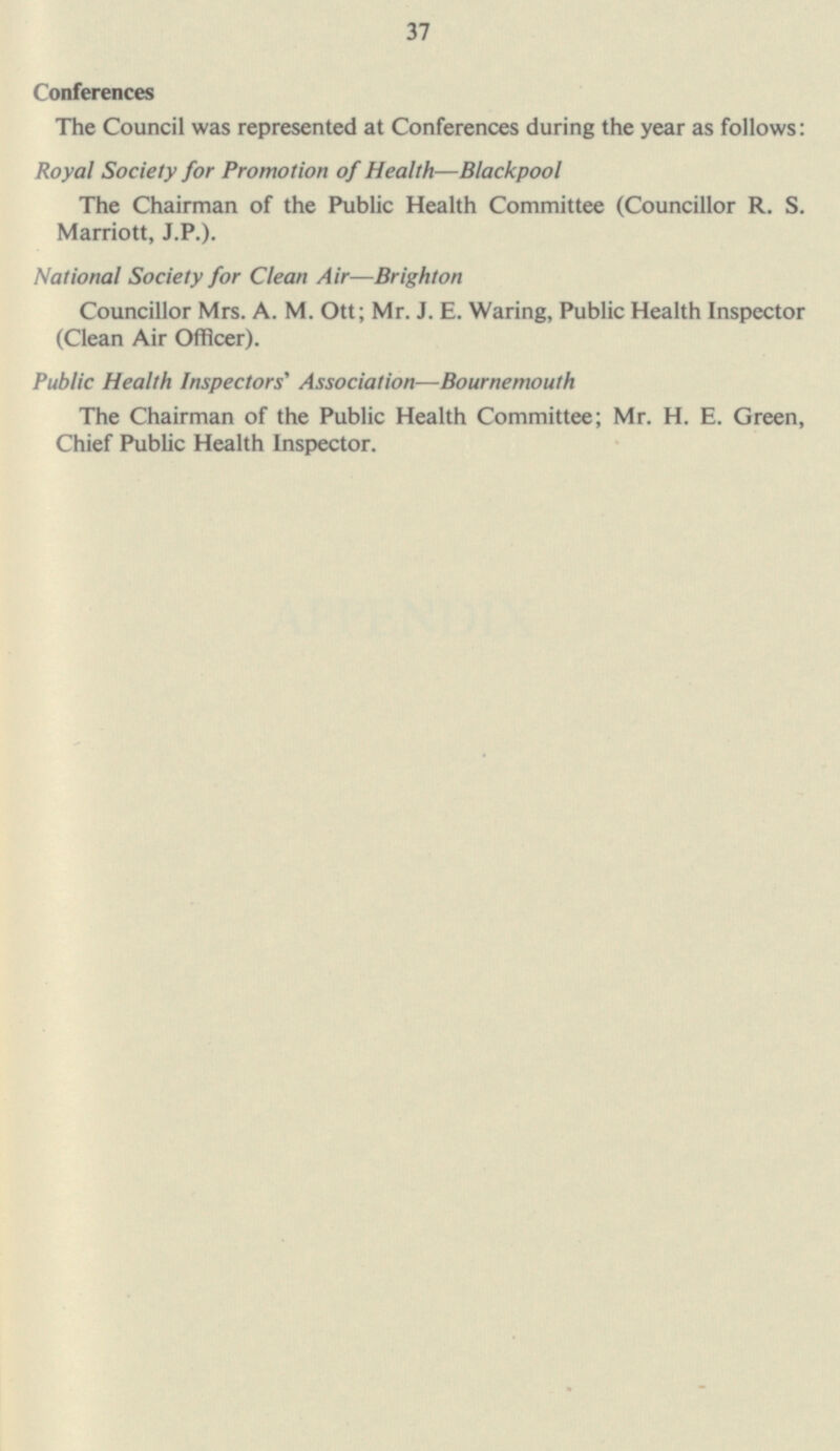 37 Conferences The Council was represented at Conferences during the year as follows: Royal Society for Promotion of Health —Blackpool The Chairman of the Public Health Committee (Councillor R. S. Marriott, J.P.). National Society for Clean Air—Brighton Councillor Mrs. A. M. Ott; Mr. J. E. Waring, Public Health Inspector (Clean Air Officer). Public Health Inspectors' Association—Bournemouth The Chairman of the Public Health Committee; Mr. H. E. Green, Chief Public Health Inspector.