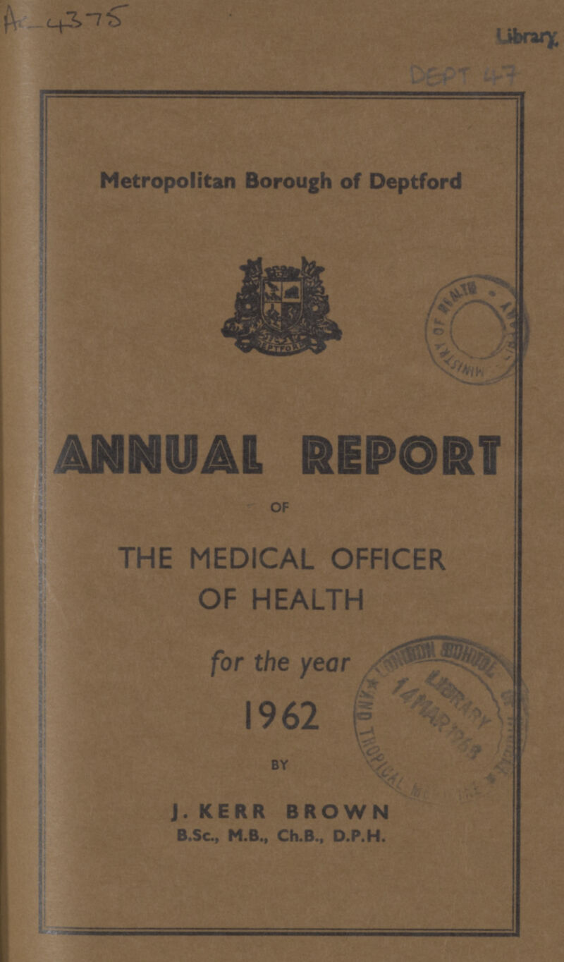 AC-4375 Library DEPT 47 Metropolitan Borough of Deptford ANNUAL REPORT OF THE MEDICAL OFFICER OF HEALTH for the year 1962 BY J. KERR BROWN B.Sc., M.B., Ch.B., D.P.H.