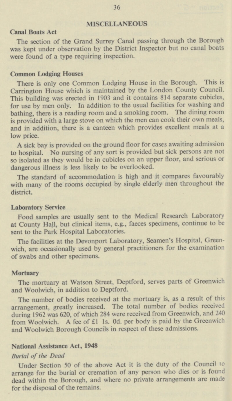 36 MISCELLANEOUS Canal Boats Act The section of the Grand Surrey Canal passing through the Borough was kept under observation by the District Inspector but no canal boats were found of a type requiring inspection. Common Lodging Houses There is only one Common Lodging House in the Borough. This is Carrington House which is maintained by the London County Council. This building was erected in 1903 and it contains 814 separate cubicles, for use by men only. In addition to the usual facilities for washing and bathing, there is a reading room and a smoking room. The dining room is provided with a large stove on which the men can cook their own meals, and in addition, there is a canteen which provides excellent meals at a low price. A sick bay is provided on the ground floor for cases awaiting admission to hospital. No nursing of any sort is provided but sick persons are not so isolated as they would be in cubicles on an upper floor, and serious or dangerous illness is less likely to be overlooked. The standard of accommodation is high and it compares favourably with many of the rooms occupied by single elderly men throughout the district. Laboratory Service Food samples are usually sent to the Medical Research Laboratory at County Hall, but clinical items, e.g., faeces specimens, continue to be sent to the Park Hospital Laboratories. The facilities at the Devonport Laboratory, Seamen's Hospital, Green wich, are occasionally used by general practitioners for the examination of swabs and other specimens. Mortuary The mortuary at Watson Street, Deptford, serves parts of Greenwich and Woolwich, in addition to Deptford. The number of bodies received at the mortuary is, as a result of this arrangement, greatly increased. The total number of bodies received during 1962 was 620, of which 284 were received from Greenwich, and 240 from Woolwich. A fee of £1 1s. 0d. per body is paid by the Greenwich and Woolwich Borough Councils in respect of these admissions. National Assistance Act, 1948 Burial of the Dead Under Section 50 of the above Act it is the duty of the Council to arrange for the burial or cremation of any person who dies or is found dead within the Borough, and where no private arrangements are made for the disposal of the remains.