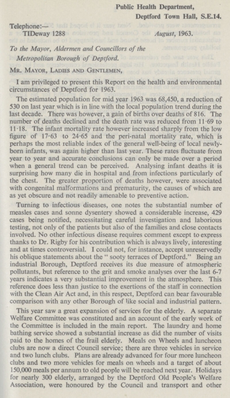 Public Health Department, Deptford Town Hall, S.E.14. Telephone:— TIDeway 1288 August, 1963. To the Mayor, Aldermen and Councillors of the Metropolitan Borough of Deptford. Mr. Mayor, Ladies and Gentlemen, I am privileged to present this Report on the health and environmental circumstances of Deptford for 1963. The estimated population for mid year 1963 was 68,450, a reduction of 530 on last year which is in line with the local population trend during the last decade. There was however, a gain of births over deaths of 816. The number of deaths declined and the death rate was reduced from 11.69 to 11.18. The infant mortality rate however increased sharply from the low figure of 17.63 to 24.65 and the peri-natal mortality rate, which is perhaps the most reliable index of the general well-being of local newly born infants, was again higher than last year. These rates fluctuate from year to year and accurate conclusions can only be made over a period when a general trend can be perceived. Analysing infant deaths it is surprising how many die in hospital and from infections particularly of the chest. The greater proportion of deaths however, were associated with congenital malformations and prematurity, the causes of which are as yet obscure and not readily amenable to preventive action. Turning to infectious diseases, one notes the substantial number of measles cases and sonne dysentery showed a considerable increase, 429 cases being notified, necessitating careful investigation and laborious testing, not only of the patients but also of the families and close contacts involved. No other infectious disease requires comment except to express thanks to Dr. Rigby for his contribution which is always lively, interesting and at times controversial. I could not, for instance, accept unreservedly his oblique statements about the sooty terraces of Deptford. Being an industrial Borough, Deptford receives its due measure of atmospheric pollutants, but reference to the grit and smoke analyses over the last 6-7 years indicates a very substantial improvement in the atmosphere. This reference does less than justice to the exertions of the staff in connection with the Clean Air Act and, in this respect, Deptford can bear favourable comparison with any other Borough of like social and industrial pattern. This year saw a great expansion of services for the elderly. A separate Welfare Committee was constituted and an account of the early work of the Committee is included in the main report. The laundry and home bathing service showed a substantial increase as did the number of visits paid to the homes of the frail elderly. Meals on Wheels and luncheon clubs are now a direct Council service; there are three vehicles in service and two lunch clubs. Plans are already advanced for four more luncheon clubs and two more vehicles for meals on wheels and a target of about 150,000 meals per annum to old people will be reached next year. Holidays for nearly 300 elderly, arranged by the Deptford Old People's Welfare Association, were honoured by the Council and transport and other