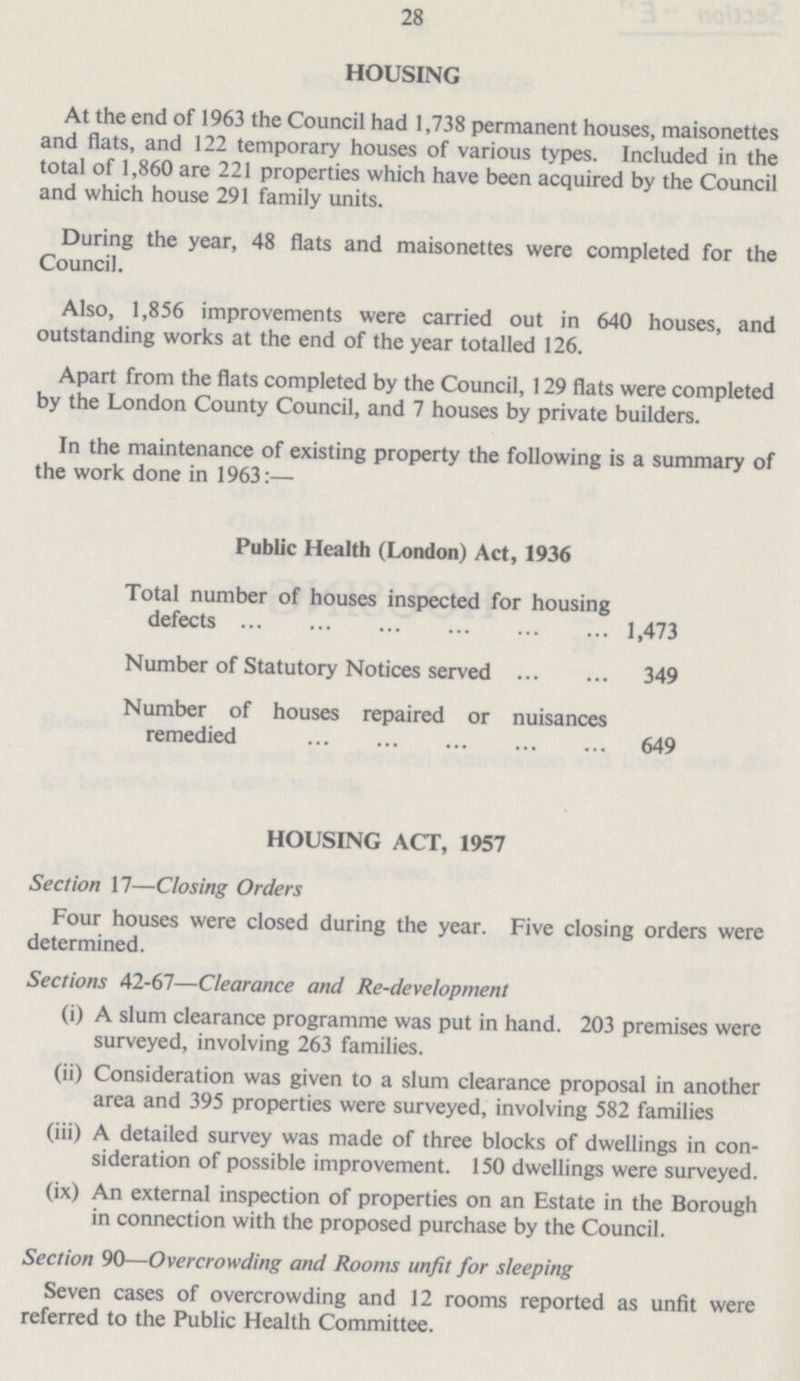 28 HOUSING At the end of 1963 the Council had 1,738 permanent houses, maisonettes and flats, and 122 temporary houses of various types. Included in the total of 1,860 are 221 properties which have been acquired by the Council and which house 291 family units. During the year, 48 flats and maisonettes were completed for the Council. Also, 1,856 improvements were carried out in 640 houses, and outstanding works at the end of the year totalled 126. Apart from the flats completed by the Council, 129 flats were completed by the London County Council, and 7 houses by private builders. In the maintenance of existing property the following is a summary of the work done in 1963:— Public Health (London) Act, 1936 Total number of houses inspected for housing defects 1,473 Number of Statutory Notices served 349 Number of houses repaired or nuisances remedied 649 HOUSING ACT, 1957 Section 17—Closing Orders Four houses were closed during the year. Five closing orders were determined. Sections 42-67—Clearance and Re-development (i) A slum clearance programme was put in hand. 203 premises were surveyed, involving 263 families. (ii) Consideration was given to a slum clearance proposal in another area and 395 properties were surveyed, involving 582 families (iii) A detailed survey was made of three blocks of dwellings in con sideration of possible improvement. 150 dwellings were surveyed. (ix) An external inspection of properties on an Estate in the Borough in connection with the proposed purchase by the Council. Section 90—Overcrowding and Rooms unfit for sleeping Seven cases of overcrowding and 12 rooms reported as unfit were referred to the Public Health Committee.