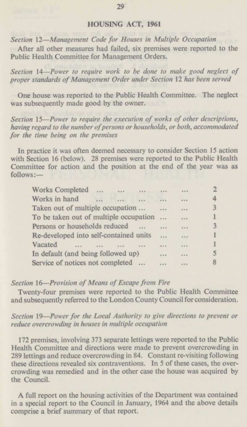 29 HOUSING ACT, 1961 Section 12—Management Code for Houses in Multiple Occupation After all other measures had failed, six premises were reported to the Public Health Committee for Management Orders. Section 14—Power to require work to be done to make good neglect of proper standards of Management Order under Section 12 has been served One house was reported to the Public Health Committee. The neglect was subsequently made good by the owner. Section 15—Power to require the execution of works of other descriptions, having regard to the number of persons or households, or both, accommodated for the time being on the premises In practice it was often deemed necessary to consider Section 15 action with Section 16 (below). 28 premises were reported to the Public Health Committee for action and the position at the end of the year was as follows:— Works Completed 2 Works in hand 4 Taken out of multiple occupation 3 To be taken out of multiple occupation 1 Persons or households reduced 3 Re-developed into self-contained units 1 Vacated 1 In default (and being followed up) 5 Service of notices not completed 8 Section 16—Provision of Means of Escape from Fire Twenty-four premises were reported to the Public Health Committee and subsequently referred to the London County Council for consideration. Section 19—Power for the Local Authority to give directions to prevent or reduce overcrowding in houses in multiple occupation 172 premises, involving 373 separate lettings were reported to the Public Health Committee and directions were made to prevent overcrowding in 289 lettings and reduce overcrowding in 84. Constant re-visiting following these directions revealed six contraventions. In 5 of these cases, the over crowding was remedied and in the other case the house was acquired by the Council. A full report on the housing activities of the Department was contained in a special report to the Council in January, 1964 and the above details comprise a brief summary of that report.