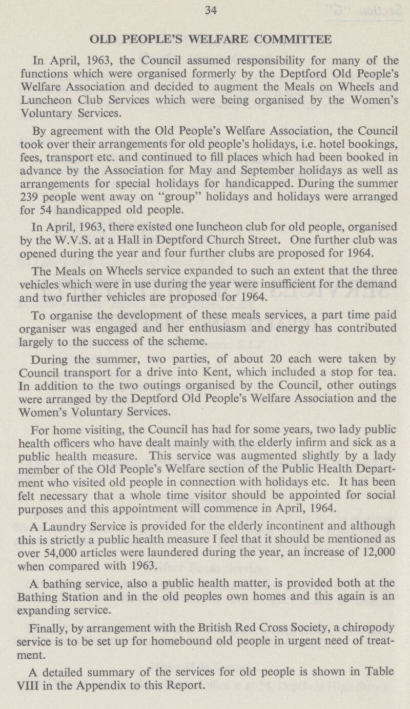 34 OLD PEOPLE'S WELFARE COMMITTEE In April, 1963, the Council assumed responsibility for many of the functions which were organised formerly by the Deptford Old People's Welfare Association and decided to augment the Meals on Wheels and Luncheon Club Services which were being organised by the Women's Voluntary Services. By agreement with the Old People's Welfare Association, the Council took over their arrangements for old people's holidays, i.e. hotel bookings, fees, transport etc. and continued to fill places which had been booked in advance by the Association for May and September holidays as well as arrangements for special holidays for handicapped. During the summer 239 people went away on group holidays and holidays were arranged for 54 handicapped old people. In April, 1963, there existed one luncheon club for old people, organised by the W.V.S. at a Hall in Deptford Church Street. One further club was opened during the year and four further clubs are proposed for 1964. The Meals on Wheels service expanded to such an extent that the three vehicles which were in use during the year were insufficient for the demand and two further vehicles are proposed for 1964. To organise the development of these meals services, a part time paid organiser was engaged and her enthusiasm and energy has contributed largely to the success of the scheme. During the summer, two parties, of about 20 each were taken by Council transport for a drive into Kent, which included a stop for tea. In addition to the two outings organised by the Council, other outings were arranged by the Deptford Old People's Welfare Association and the Women's Voluntary Services. For home visiting, the Council has had for some years, two lady public health officers who have dealt mainly with the elderly infirm and sick as a public health measure. This service was augmented slightly by a lady member of the Old People's Welfare section of the Public Health Depart ment who visited old people in connection with holidays etc. It has been felt necessary that a whole time visitor should be appointed for social purposes and this appointment will commence in April, 1964. A Laundry Service is provided for the elderly incontinent and although this is strictly a public health measure I feel that it should be mentioned as over 54,000 articles were laundered during the year, an increase of 12,000 when compared with 1963. A bathing service, also a public health matter, is provided both at the Bathing Station and in the old peoples own homes and this again is an expanding service. Finally, by arrangement with the British Red Cross Society, a chiropody service is to be set up for homebound old people in urgent need of treat ment. A detailed summary of the services for old people is shown in Table VIII in the Appendix to this Report.
