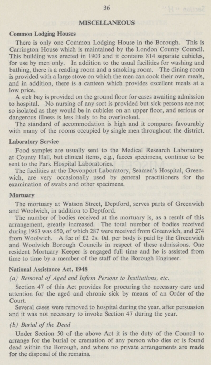 36 MISCELLANEOUS Common Lodging Houses There is only one Common Lodging House in the Borough. This is Carrington House which is maintained by the London County Council. This building was erected in 1903 and it contains 814 separate cubicles, for use by men only. In addition to the usual facilities for washing and bathing, there is a reading room and a smoking room. The dining room is provided with a large stove on which the men can cook their own meals, and in addition, there is a canteen which provides excellent meals at a low price. A sick bay is provided on the ground floor for cases awaiting admission to hospital. No nursing of any sort is provided but sick persons are not so isolated as they would be in cubicles on an upper floor, and serious or dangerous illness is less likely to be overlooked. The standard of accommodation is high and it compares favourably with many of the rooms occupied by single men throughout the district. Laboratory Service Food samples are usually sent to the Medical Research Laboratory at County Hall, but clinical items, e.g., faeces specimens, continue to be sent to the Park Hospital Laboratories. The facilities at the Devonport Laboratory, Seamen's Hospital, Green wich, are very occasionally used by general practitioners for the examination of swabs and other specimens. Mortuary The mortuary at Watson Street, Deptford, serves parts of Greenwich and Woolwich, in addition to Deptford. The number of bodies received at the mortuary is, as a result of this arrangement, greatly increased. The total number of bodies received during 1963 was 650, of which 287 were received from Greenwich, and 274 from Woolwich. A fee of £2 2s. Od. per body is paid by the Greenwich and Woolwich Borough Councils in respect of these admissions. One resident Mortuary Keeper is engaged full time and he is assisted from time to time by a member of the staff of the Borough Engineer. National Assistance Act, 1948 (a) Removal of Aged and Infirm Persons to Institutions, etc. Section 47 of this Act provides for procuring the necessary care and attention for the aged and chronic sick by means of an Order of the Court. Several cases were removed to hospital during the year, after persuasion and it was not necessary to invoke Section 47 during the year. (b) Burial of the Dead Under Section 50 of the above Act it is the duty of the Council to arrange for the burial or cremation of any person who dies or is found dead within the Borough, and where no private arrangements are made for the disposal of the remains.