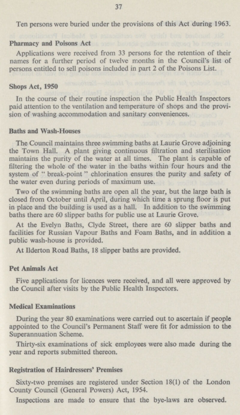 37 Ten persons were buried under the provisions of this Act during 1963. Pharmacy and Poisons Act Applications were received from 33 persons for the retention of their names for a further period of twelve months in the Council's list of persons entitled to sell poisons included in part 2 of the Poisons List. Shops Act, 1950 In the course of their routine inspection the Public Health Inspectors paid attention to the ventilation and temperature of shops and the provi sion of washing accommodation and sanitary conveniences. Baths and Wash-Houses The Council maintains three swimming baths at Laurie Grove adjoining the Town Hall. A plant giving continuous filtration and sterilisation maintains the purity of the water at all times. The plant is capable of filtering the whole of the water in the baths within four hours and the system of  break-point chlorination ensures the purity and safety of the water even during periods of maximum use. Two of the swimming baths are open all the year, but the large bath is closed from October until April, during which time a sprung floor is put in place and the building is used as a hall. In addition to the swimming baths there are 60 slipper baths for public use at Laurie Grove. At the Evelyn Baths, Clyde Street, there are 60 slipper baths and facilities for Russian Vapour Baths and Foam Baths, and in addition a public wash-house is provided. At iiderton Road Baths, 18 slipper baths are provided. Pet Animals Act Five applications for licences were received, and all were approved by the Council after visits by the Public Health Inspectors. Medical Examinations During the year 80 examinations were carried out to ascertain if people appointed to the Council's Permanent Staff were fit for admission to the Superannuation Scheme. Thirty-six examinations of sick employees were also made during the year and reports submitted thereon. Registration of Hairdressers' Premises Sixty-two premises are registered under Section 18(1) of the London County Council (General Powers) Act, 1954. Inspections are made to ensure that the bye-laws are observed.