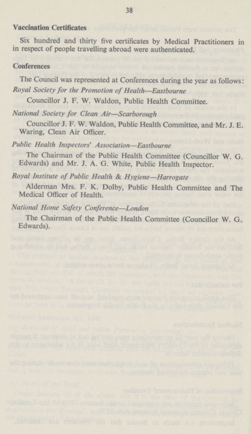 38 Vaccination Certificates Six hundred and thirty five certificates by Medical Practitioners in in respect of people travelling abroad were authenticated. Conferences The Council was represented at Conferences during the year as follows: Royal Society for the Promotion of Health—Eastbourne Councillor J. F. W. Waldon, Public Health Committee. National Society for Clean Air—Scarborough Councillor J. F. W. Waldon, Public Health Committee, and Mr. J. E. Waring, Clean Air Officer. Public Health Inspectors' Association—Eastbourne The Chairman of the Public Health Committee (Councillor W. G. Edwards) and Mr. J. A. G. White, Public Health Inspector. Royal Institute of Public Health & Hygiene—Harrogate Alderman Mrs. F. K. Dolby, Public Health Committee and The Medical Officer of Health. National Home Safety Conference—London The Chairman of the Public Health Committee (Councillor W. G. Edwards).