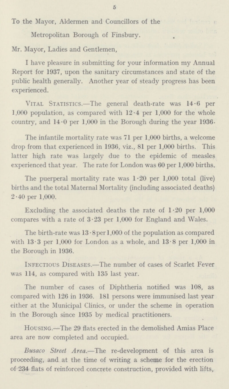5 To the Mayor, Aldermen and Councillors of the Metropolitan Borough of Finsbury. Mr. Mayor, Ladies and Gentlemen, I have pleasure in submitting for your information my Annual Report for 1937, upon the sanitary circumstances and state of the public health generally. Another year of steady progress has been experienced. Vital Statistics.—The general death-rate was 14.6 per 1,000 population, as compared with 12.4 per 1,000 for the whole country, nd 14.0 per 1,000 in the Borough during the year 1936. The infantile mortality rate was 71 per 1,000 births, a welcome drop from that experienced in 1936, viz., 81 per 1,000 births. This latter high rate was largely due to the epidemic of measles experienced that year. The rate for London was 60 per 1,000 births. The puerperal mortality rate was 1.20 per 1,000 total (live) births and the total Maternal Mortality (including associated deaths) 2.40 per 1,000. Excluding the associated deaths the rate of 1.20 per 1,000 compares with a rate of 3.23 per 1,000 for England and Wales. The birth-rate was 13.8 per 1,000 of the population as compared with 13.3 per 1,000 for London as a whole, and 13.8 per 1,000 in the Borough in 1936. Infectious Diseases.—The number of cases of Scarlet Fever was 114, as compared with 135 last year. The number of cases of Diphtheria notified was 108, as compared with 126 in 1936. 181 persons were immunised last year either at the Municipal Clinics, or under the scheme in operation in the Borough since 1935 by medical practitioners. Housing.—The 29 flats erected in the demolished Amias Place area are now completed and occupied. Busaco Street Area.—The re-development of this area is proceeding, and at the time of writing a scheme for the erection of 234 flats of reinforced concrete construction, provided with lifts,