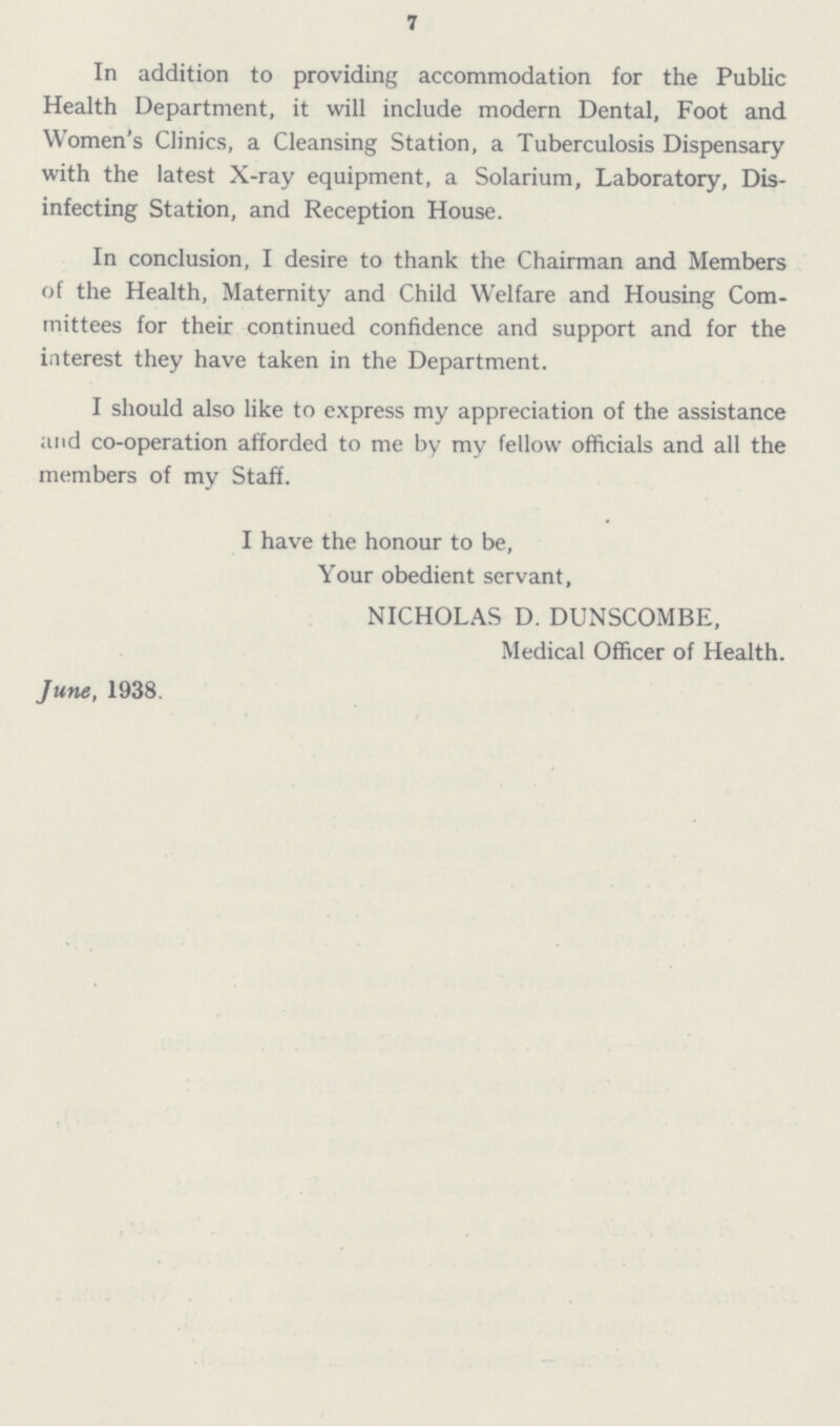 7 In addition to providing accommodation for the Public Health Department, it will include modern Dental, Foot and Women's Clinics, a Cleansing Station, a Tuberculosis Dispensary with the latest X-ray equipment, a Solarium, Laboratory, Dis infecting Station, and Reception House. In conclusion, I desire to thank the Chairman and Members of the Health, Maternity and Child Welfare and Housing Com mittees for their continued confidence and support and for the interest they have taken in the Department. I should also like to express my appreciation of the assistance and co-operation afforded to me by my fellow officials and all the members of my Staff. I have the honour to be, Your obedient servant, NICHOLAS D. DUNSCOMBE, Medical Officer of Health. June, 1938.
