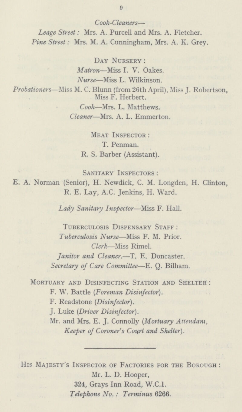 9 Cook-Cleaners— Leage Street: Mrs. A. Purcell and Mrs. A. Fletcher. Pine Street: Mrs. M. A. Cunningham, Mrs. A. K. Grey. Day Nursery : Matron—Miss I. V. Oakes. Nurse—Miss L. Wilkinson. Probationers—Miss M. C. Blunn (from 26th April), Miss J. Robertson, Miss F. Herbert. Cook—Mrs. L. Matthews. Cleaner—Mrs. A. L. Emmerton. Meat Inspector : T. Penman. R. S. Barber (Assistant). Sanitary Inspectors : E. A. Norman (Senior), H. Newdick, C. M. Longden, H. Clinton, R. E. Lay, A.C. Jenkins, H. Ward. Lady Sanitary Inspector—Miss F. Hall. Tuberculosis Dispensary Staff : Tuberculosis Nurse—Miss F. M. Prior. Clerk—Miss Rimel. Janitor and Cleaner.—T. E. Doncaster. Secretary of Care Committee—E. Q. Bilham. Mortuary and Disinfecting Station and Shelter : F. W. Battle (Foreman Disinfector). F. Readstone (Disinfector). J. Luke (Driver Disinfector). Mr. and Mrs. E. J. Connolly (Mortuary Attendant, Keeper of Coroner's Court and Shelter). His Majesty's Inspector of Factories for the Borough : Mr. L. D. Hooper, 324, Grays Inn Road, W.C.I. Telephone No.: Terminus 6266.