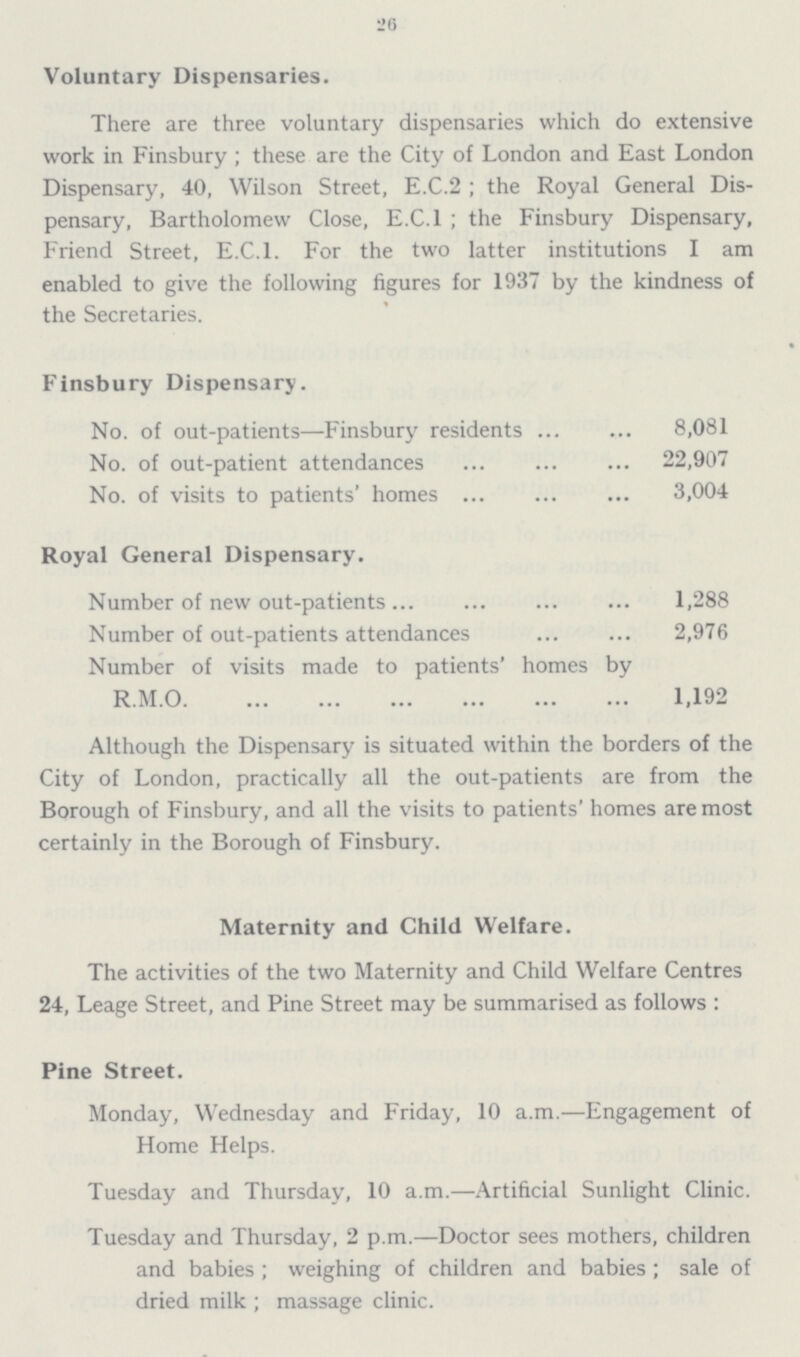 26 Voluntary Dispensaries. There are three voluntary dispensaries which do extensive work in Finsbury; these are the City of London and East London Dispensary, 40, Wilson Street, E.C.2; the Royal General Dispensary, Bartholomew Close, E.C.I; the Finsbury Dispensary, Friend Street, E.C.I. For the two latter institutions I am enabled to give the following figures for 1937 by the kindness of the Secretaries. Finsbury Dispensary. No. of out-patients—Finsbury residents 8,081 No. of out-patient attendances 22,907 No. of visits to patients' homes 3,004 Royal General Dispensary. Number of new out-patients 1,288 Number of out-patients attendances 2,976 Number of visits made to patients' homes by R.M.O. 1,192 Although the Dispensary is situated within the borders of the City of London, practically all the out-patients are from the Borough of Finsbury, and all the visits to patients' homes are most certainly in the Borough of Finsbury. Maternity and Child Welfare. The activities of the two Maternity and Child Welfare Centres 24, Leage Street, and Pine Street may be summarised as follows : Pine Street. Monday, Wednesday and Friday, 10 a.m.—Engagement of Home Helps. Tuesday and Thursday, 10 a.m.—Artificial Sunlight Clinic. Tuesday and Thursday, 2 p.m.—Doctor sees mothers, children and babies; weighing of children and babies; sale of dried milk ; massage clinic.