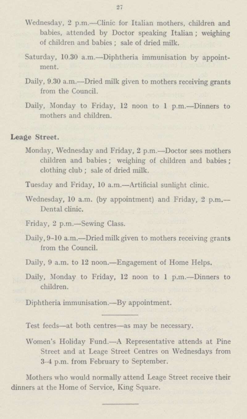 27 Wednesday, 2 p.m.—Clinic for Italian mothers, children and babies, attended by Doctor speaking Italian; weighing of children and babies; sale of dried milk. Saturday, 10.30 a.m.—Diphtheria immunisation by appointment. Daily, 9.30 a.m.—Dried milk given to mothers receiving grants from the Council. Daily, Monday to Friday, 12 noon to 1 p.m.—Dinners to mothers and children. Leage Street. Monday, Wednesday and Friday, 2 p.m.—Doctor sees mothers children and babies; weighing of children and babies; clothing club; sale of dried milk. Tuesday and Friday, 10 a.m.—Artificial sunlight clinic. Wednesday, 10 a.m. (by appointment) and Friday, 2 p.m.— Dental clinic. Friday, 2 p.m.—Sewing Class. Daily, 9-10 a.m.—Dried milk given to mothers receiving grants from the Council. Daily, 9 a.m. to 12 noon.—Engagement of Home Helps. Daily, Monday to Friday, 12 noon to 1 p.m.—Dinners to children. Diphtheria immunisation.—By appointment. Test feeds—at both centres—as may be necessary. Women's Holiday Fund.—A Representative attends at Pine Street and at Leage Street Centres on Wednesdays from 3-4 p.m. from February to September. Mothers who would normally attend Leage Street receive their dinners at the Home of Service, King Square.