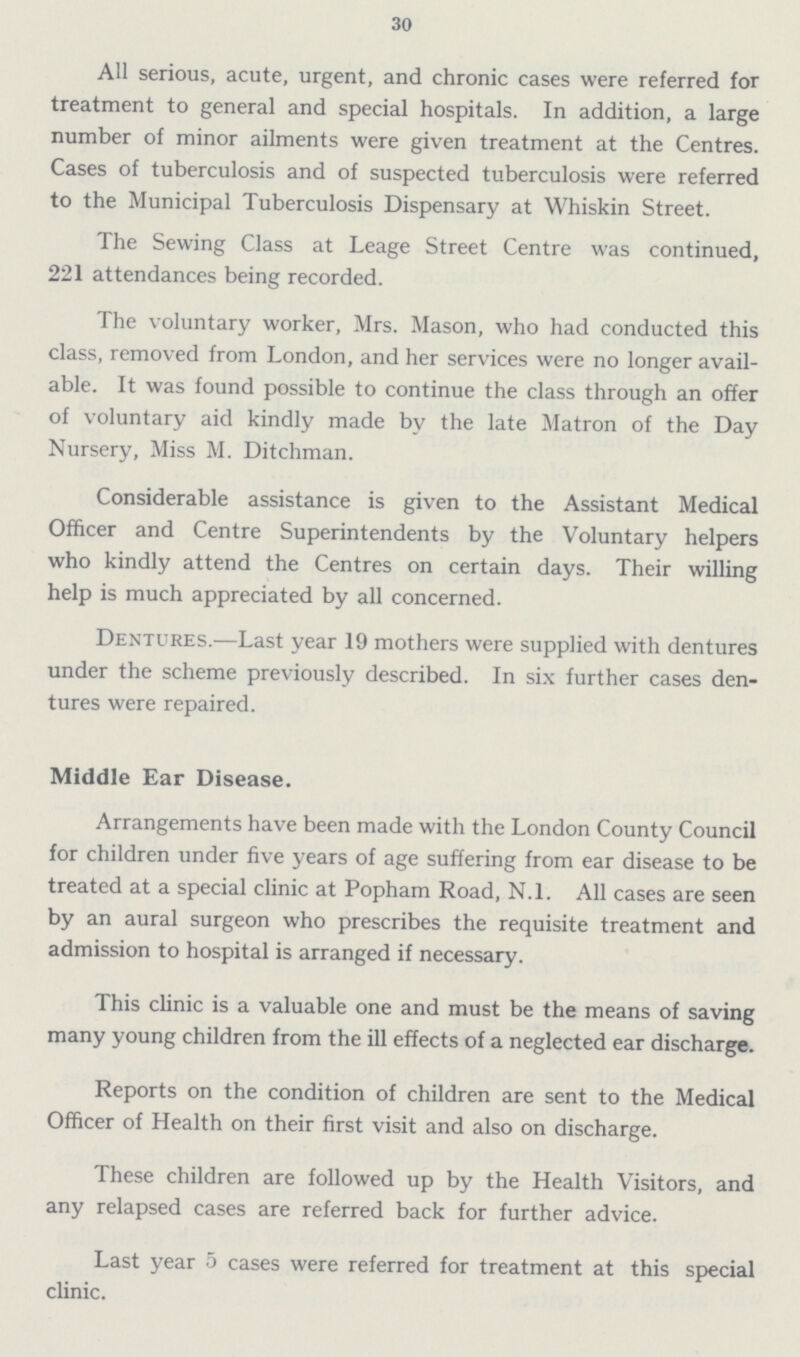 30 All serious, acute, urgent, and chronic cases were referred for treatment to general and special hospitals. In addition, a large number of minor ailments were given treatment at the Centres. Cases of tuberculosis and of suspected tuberculosis were referred to the Municipal Tuberculosis Dispensary at Whiskin Street. The Sewing Class at Leage Street Centre was continued, 221 attendances being recorded. The voluntary worker, Mrs. Mason, who had conducted this class, removed from London, and her services were no longer avail able. It was found possible to continue the class through an offer of voluntary aid kindly made by the late Matron of the Day Nursery, Miss M. Ditchman. Considerable assistance is given to the Assistant Medical Officer and Centre Superintendents by the Voluntary helpers who kindly attend the Centres on certain days. Their willing help is much appreciated by all concerned. Dentures.—Last year 19 mothers were supplied with dentures under the scheme previously described. In six further cases den tures were repaired. Middle Ear Disease. Arrangements have been made with the London County Council for children under five years of age suffering from ear disease to be treated at a special clinic at Popham Road, N.l. All cases are seen by an aural surgeon who prescribes the requisite treatment and admission to hospital is arranged if necessary. This clinic is a valuable one and must be the means of saving many young children from the ill effects of a neglected ear discharge. Reports on the condition of children are sent to the Medical Officer of Health on their first visit and also on discharge. These children are followed up by the Health Visitors, and any relapsed cases are referred back for further advice. Last year 5 cases were referred for treatment at this special clinic.