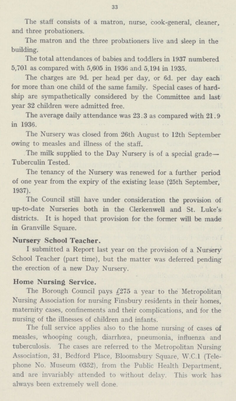 33 The staff consists of a matron, nurse, cook-general, cleaner, and three probationers. The matron and the three probationers live and sleep in the building. The total attendances of babies and toddlers in 1937 numbered 5,701 as compared with 5,605 in 1936 and 5,194 in 1935. The charges are 9d. per head per day, or 6d. per day each for more than one child of the same family. Special cases of hard ship are sympathetically considered by the Committee and last year 32 children were admitted free. The average daily attendance was 23.3 as compared with 21.9 in 1936. The Nursery was closed from 26th August to 12th September owing to measles and illness of the staff. The milk supplied to the Day Nursery is of a special grade— Tuberculin Tested. The tenancy of the Nursery was renewed for a further period of one year from the expiry of the existing lease (25th September, 1937). The Council still have under consideration the provision of up-to-date Nurseries both in the Clerkenwell and St. Luke's districts. It is hoped that provision for the former will be made in Granville Square. Nursery School Teacher. I submitted a Report last year on the provision of a Nursery School Teacher (part time), but the matter was deferred pending the erection of a new Day Nursery. Home Nursing Service. The Borough Council pays £275 a year to the Metropolitan Nursing Association for nursing Finsbury residents in their homes, maternity cases, confinements and their complications, and for the nursing of the illnesses of children and infants. The full service applies also to the home nursing of cases of measles, whooping cough, diarrhoea, pneumonia, influenza and tuberculosis. The cases are referred to the Metropolitan Nursing Association, 31, Bedford Place, Bloomsbury Square, W.C.I (Tele phone No. Museum 0352), from the Public Health Department, and are invariably attended to without delay. This work has always been extremely well done.