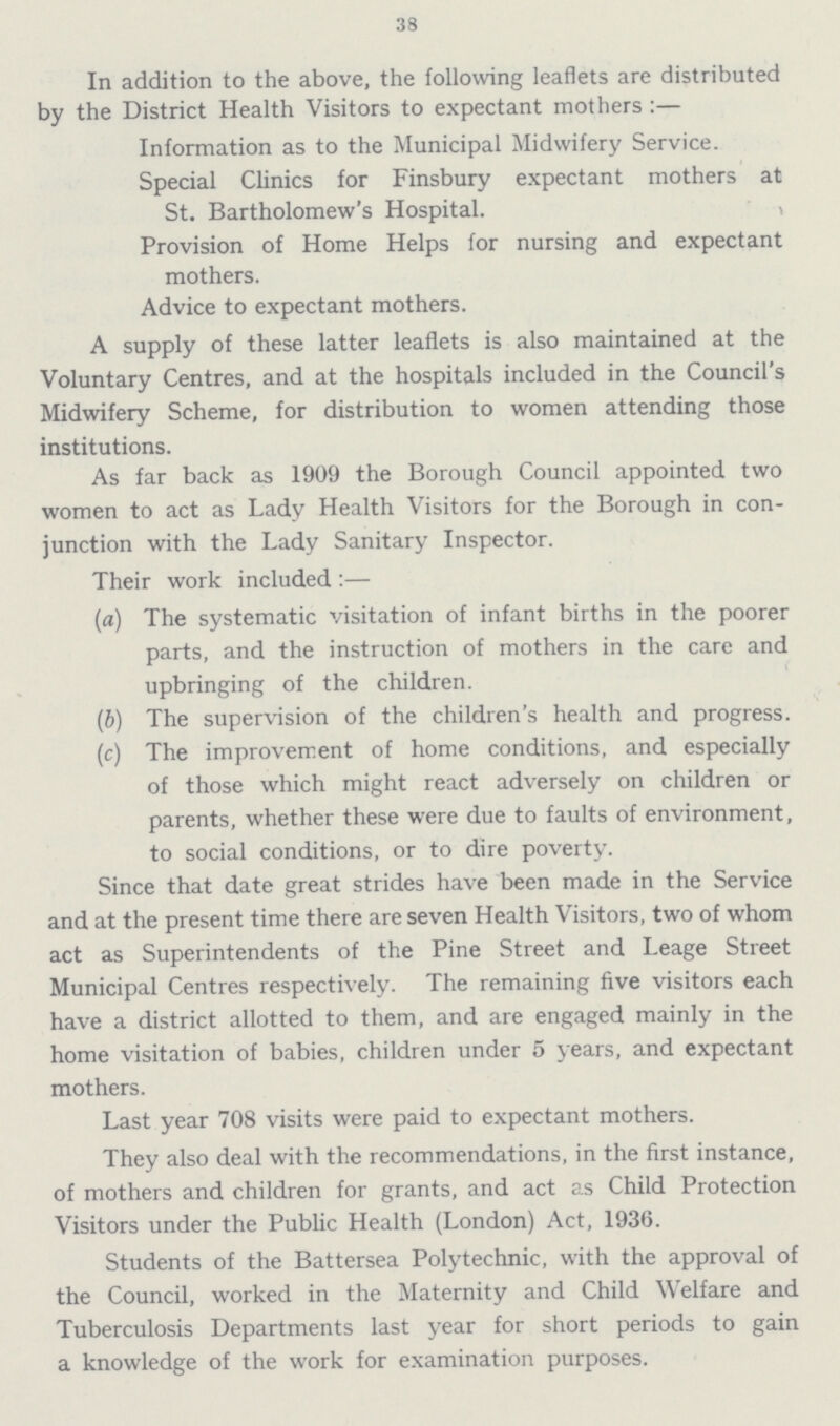 38 In addition to the above, the following leaflets are distributed by the District Health Visitors to expectant mothers :— Information as to the Municipal Midwifery Service. Special Clinics for Finsbury expectant mothers at St. Bartholomew's Hospital. Provision of Home Helps for nursing and expectant mothers. Advice to expectant mothers. A supply of these latter leaflets is also maintained at the Voluntary Centres, and at the hospitals included in the Council's Midwifery Scheme, for distribution to women attending those institutions. As far back as 1909 the Borough Council appointed two women to act as Lady Health Visitors for the Borough in con junction with the Lady Sanitary Inspector. Their work included :— (a) The systematic visitation of infant births in the poorer parts, and the instruction of mothers in the care and upbringing of the children. (b) The supervision of the children's health and progress. (c) The improvement of home conditions, and especially of those which might react adversely on children or parents, whether these were due to faults of environment, to social conditions, or to dire poverty. Since that date great strides have been made in the Service and at the present time there are seven Health Visitors, two of whom act as Superintendents of the Pine Street and Leage Street Municipal Centres respectively. The remaining five visitors each have a district allotted to them, and are engaged mainly in the home visitation of babies, children under 5 years, and expectant mothers. Last year 708 visits were paid to expectant mothers. They also deal with the recommendations, in the first instance, of mothers and children for grants, and act as Child Protection Visitors under the Public Health (London) Act, 1936. Students of the Battersea Polytechnic, with the approval of the Council, worked in the Maternity and Child Welfare and Tuberculosis Departments last year for short periods to gain a knowledge of the work for examination purposes.