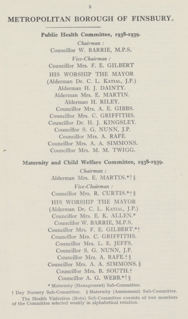 3 METROPOLITAN BOROUGH OF FINSBURY. Public Health Committee, 1938-1939. Chairman : Councillor W. BARRIE, M.P.S. Vice-Chairman : Councillor Mrs. F. E. GILBERT HIS WORSHIP THE MAYOR (Alderman Dr. C. L. Katial, J.P.) Alderman H. J. DAINTY. Alderman Mrs. E. MARTIN. Alderman H. RILEY. Councillor Mrs. A. E. GIBBS. Councillor Mrs. C. GRIFFITHS. Councillor Dr. H. J. KINGSLEY. Councillor S. G. NUNN, J.P. Councillor Mrs. A. RAFE. Councillor Mrs. A. A. SIMMONS. Councillor Mrs. M. M. TWIGG. Maternity and Child Welfare Committee, 1938-1939. Chairman : Alderman Mrs. E. MARTIN.*† § Vice-Chairman : Councillor Mrs. R. CURTIS.*†§ HIS WORSHIP THE MAYOR (Alderman Dr. C. L. Katial, J.P.) Councillor Mrs. E. K. ALLEN.* Councillor W. BARRIE, M.P.S. Councillor Mrs. F. E. GILBERT.*! Councillor Mrs. C. GRIFFITHS. Councillor Mrs. L. E. JEFFS. Councillor S. G. NUNN, J.P. Councillor Mrs. A. RAFE.†§ Councillor Mrs. A. A. SIMMONS. § Councillor Mrs. B. SOUTH.† Councillor A. G. WEBB.*† § * Maternity (Management) Sub-Committee. † Day Nursery Sub-Committee. § Maternity (Assessment) Sub-Committee. The Health Visitation (Rota) Sub-Committee consists of two members of the Committee selected weekly in alphabetical rotation.