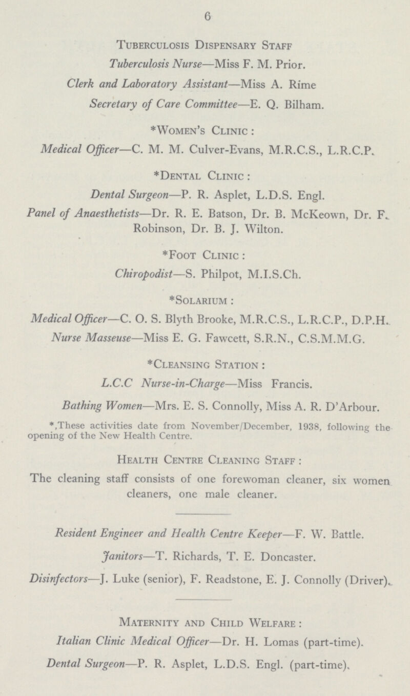 6 Tuberculosis Dispensary Staff Tuberculosis Nurse—Miss F. M. Prior. Clerk and Laboratory Assistant—Miss A. Rime Secretary of Care Committee—E. Q. Bilham. *Women's Clinic : Medical Officer—C. M. M. Culver-Evans, M.R.C.S., L.R.C.P. *Dental Clinic : Dental Surgeon—P. R. Asplet, L.D.S. Engl. Panel of Anaesthetists—Dr. R. E. Batson, Dr. B. McKeown, Dr. F. Robinson, Dr. B. J. Wilton. *Foot Clinic : Chiropodist—S. Philpot, M.I.S.Ch. *Solarium : Medical Officer—C. O. S. Blyth Brooke, M.R.C.S., L.R.C.P., D.P.H. Nurse Masseuse—Miss E. G. Fawcett, S.R.N., C.S.M.M.G. *Cleansing Station : L.C.C Nurse-in-Charge—Miss Francis. Bathing Women—Mrs. E. S. Connolly, Miss A. R. D'Arbour. *,These activities date from November/December, 1938, following the opening of the New Health Centre. Health Centre Cleaning Staff : The cleaning staff consists of one forewoman cleaner, six women cleaners, one male cleaner. Resident Engineer and Health Centre Keeper—F. W. Battle. Janitors—T. Richards, T. E. Doncaster. Disinfectors—J. Luke (senior), F. Readstone, E. J. Connolly (Driver). Maternity and Child Welfare : Italian Clinic Medical Officer—Dr. H. Lomas (part-time). Dental Surgeon—P. R. Asplet, L.D.S. Engl, (part-time).