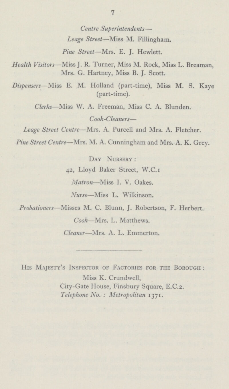 7 Centre Superintendents— Leage Street—Miss M. Fillingham. Pine Street—Mrs. E. J. Hewlett. Health Visitors—Miss J. R. Turner, Miss M. Rock, Miss L. Breaman, Mrs. G. Hartney, Miss B. J. Scott. Dispensers—Miss E. M. Holland (part-time), Miss M. S. Kaye (part-time). Clerks—Miss W. A. Freeman, Miss C. A. Blunden. Cook-Cleaners— Leage Street Centre—-Mrs. A. Purcell and Mrs. A. Fletcher. Pine Street Centre—Mrs. M. A. Cunningham and Mrs. A. K. Grey. Day Nursery : 42, Lloyd Baker Street, W.C.i Matron—Miss I. V. Oakes. Nurse—Miss L. Wilkinson. Probationers—Misses M. C. Blunn, J. Robertson, F. Herbert. Cook—Mrs. L. Matthews. Cleaner—Mrs. A. L. Emmerton. His Majesty's Inspector of Factories for the Borough : Miss K. Crundwell, City-Gate House, Finsbury Square, E.C.2. Telephone No. : Metropolitan 1371.