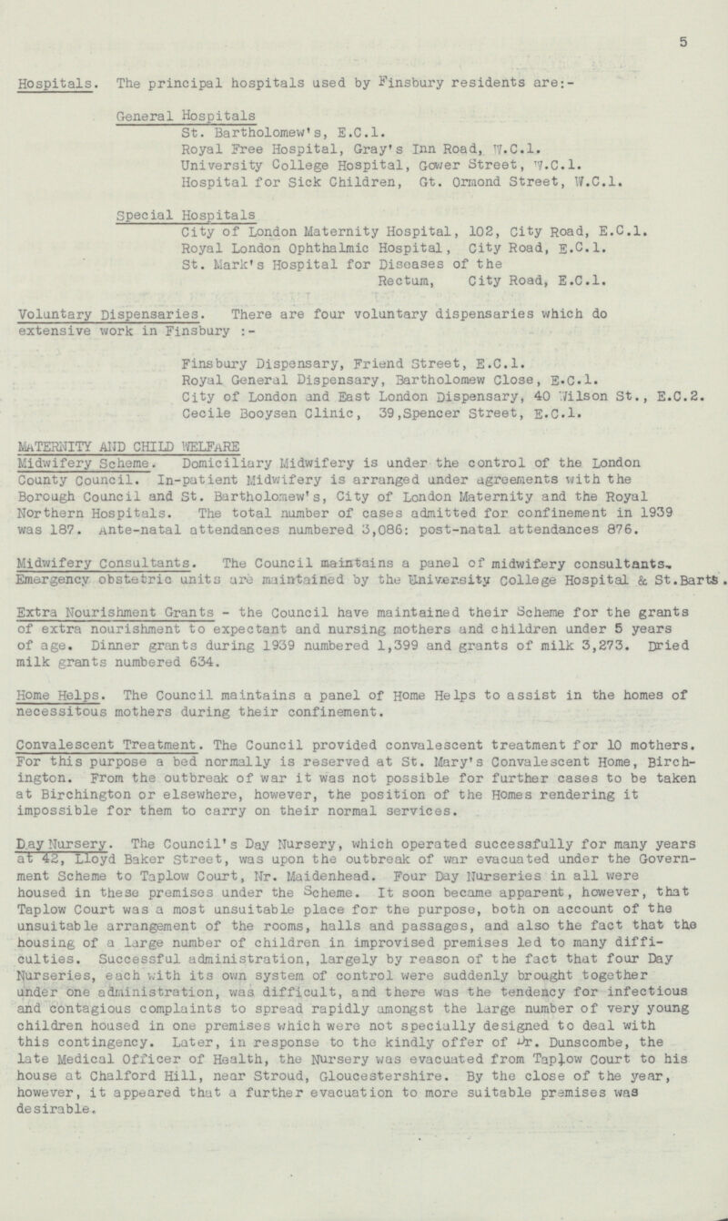 5 Hospitals. The principal hospitals used by Finsbury residents are;- General Hospitals St. Bartholomew's, E.C.I. Royal Free Hospital, Gray's Inn Road, W.C.I. University College Hospital, Gower Street, W.C.I. Hospital for Sick Children, Gt. Ormond Street, W.C.I. Special Hospitals City of London Maternity Hospital, 102, City Road, E.C.I. Royal London Ophthalmic Hospital, City Road, E.C.I. St. Mark's Hospital for Diseases of the Rectum, City Road, E.C.I. Voluntary Dispensaries. There are four voluntary dispensaries which do extensive work in Finsbury Fins bury Dispensary, Friend Street, E.C.I. Royal General Dispensary, Bartholomew Close, E.C.I. City of London and East London Dispensary, 40 Wilson St., E.C.2. Cecile Booysen Clinic, 39, Spencer Street, E.C.I. MATERNITY AND CHILD WELFARE Midwifery Scheme. Domiciliary Midwifery is under the control of the London County Council. In-patient Midwifery is arranged under agreements with the Borough Council and St. Bartholomew's, City of London Maternity and the Royal Northern Hospitals. The total number of cases admitted for confinement in 1939 was 187. Ante-natal attendances numbered 3,086: post-natal attendances 876. Midwifery Consultants. The Council maintains a panel of midwifery consultants. Emergency obstetric units are maintained by the University college Hospital & St.BartS. Extra Nourishment Grants - the Council have maintained their Scheme for the grants of extra nourishment to expectant and nursing mothers and children under 5 years of age. Dinner grants during 1939 numbered 1,399 and grants of milk 3,273. Dried milk grants numbered 634. Home Helps. The Council maintains a panel of Home Helps to assist in the homes of necessitous mothers during their confinement. Convalescent Treatment. The Council provided convalescent treatment for 10 mothers. For this purpose a bed normally is reserved at St. Mary's Convalescent Home, Birchington. From the outbreak of war it was not possible for further cases to be taken at Birchington or elsewhere, however, the position of the Homes rendering it impossible for them to carry on their normal services. Day Nursery. The Council's Day Nursery, which operated successfully for many years at 42, Lloyd Baker Street, was upon the outbreak of war evacuated under the Government Scheme to Taplow Court, Nr. Maidenhead. Four Day Nurseries in all were housed in these premises under the Scheme. It soon became apparent, however, that Taplow Court was a most unsuitable place for the purpose, both on account of the unsuitable arrangement of the rooms, halls and passages, and also the fact that the housing of a large number of children in improvised premises led to many difficulties. Successful administration, largely by reason of the fact that four Day Nurseries, each with its own system of control were suddenly brought together under one administration, was difficult, and there was the tendency for infectious and contagious complaints to spread rapidly amongst the large number of very young children housed in one premises which were not specially designed to deal with this contingency. Later, in response to the kindly offer of Dr. Dunscombe, the late Medical Officer of Health, the Nursery was evacuated from Taplow Court to his house at Chalford Hill, near Stroud, Gloucestershire. By the close of the year, however, it appeared that a further evacuation to more suitable premises was desirable.