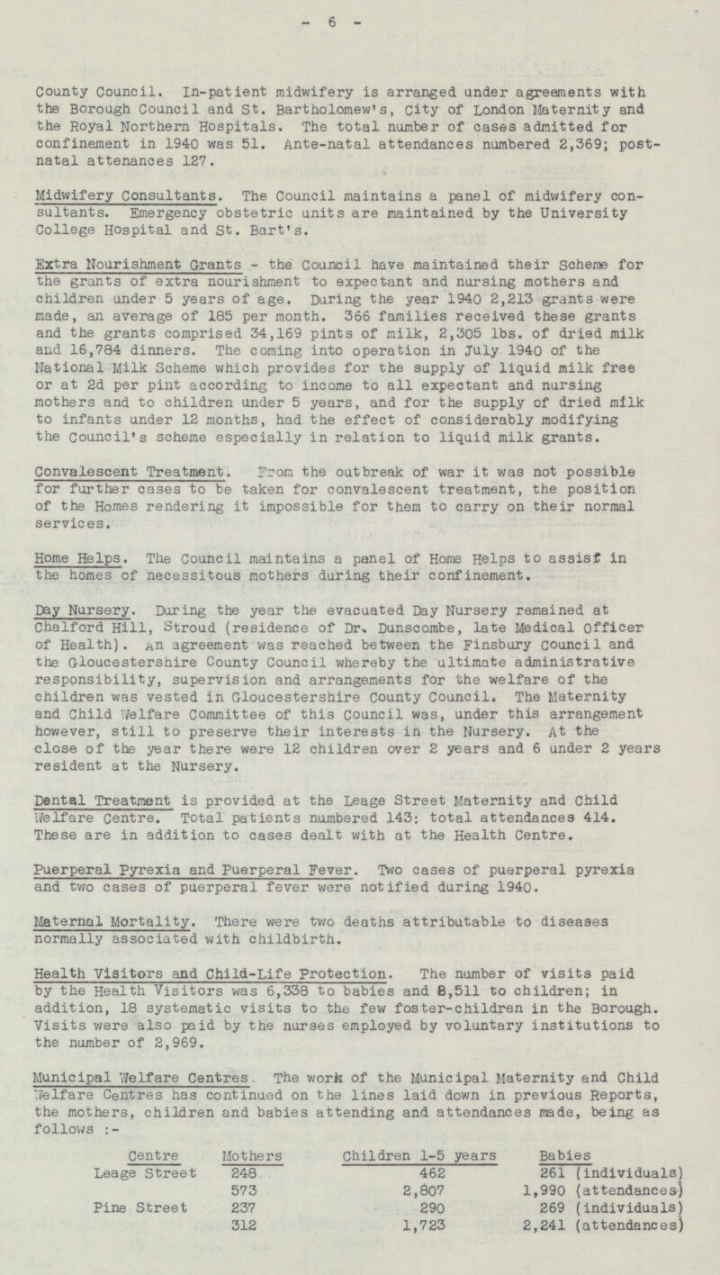 - 6 - County Council. In-patient midwifery is arranged under agreements with the Borough Council and St. Bartholomew's, City of London Maternity and the Royal Northern Hospitals. The total number of cases admitted for confinement in 1940 was 51. Ante-natal attendances numbered 2,369; post natal attenances 127. Midwifery Consultants. The Council maintains a panel of midwifery con sultants. Emergency obstetric units are maintained by the University College Hospital and St. Bart's. Extra Nourishment Grants - the Council have maintained their scheme for the grants of extra nourishment to expectant and nursing mothers and children under 5 years of age. During the year 1940 2,213 grants were made, an average of 185 per month. 366 families received these grants and the grants comprised 34,169 pints of milk, 2,305 lbs. of dried milk and 16,784 dinners. The coming into operation in July 1940 of the National Milk Scheme which provides for the supply of liquid milk free or at 2d per pint according to income to all expectant and nursing mothers and to children under 5 years, and for the supply of dried milk to infants under 12 months, had the effect of considerably modifying the Council's scheme especially in relation to liquid milk grants. Convalescent Treatment. From the outbreak of war it was not possible for further cases to be taken for convalescent treatment, the position of the Homes rendering it impossible for them to carry on their normal services. Home Helps. The Council maintains a panel of Home Helps to assist in the homes of necessitous mothers during their confinement. Day Nursery. During the year the evacuated Day Nursery remained at Chalford Hill, Stroud (residence of Dr, Dunscombe, late Medical Officer of Health). An agreement was reached between the Finsbury council and the Gloucestershire County Council whereby the ultimate administrative responsibility, supervision and arrangements for the welfare of the children was vested in Gloucestershire County Council. The Maternity and Child Welfare Committee of this council was, under this arrangement however, still to preserve their interests in the Nursery. At the close of the year there were 12 children over 2 years and 6 under 2 years resident at the Nursery. Dental Treatment is provided at the Leage Street Maternity and Child Welfare Centre. Total patients numbered 143; total attendances 414. These are in addition to cases dealt with at the Health Centre. Puerperal Pyrexia and Puerperal Fever. Two cases of puerperal pyrexia and two cases of puerperal fever were notified during 1940. Maternal Mortality. There were two deaths attributable to diseases normally associated with childbirth. Health Visitors and Child-Life Protection. The number of visits paid by the Health Visitors was 6,338 to babies and 8,511 to children; in addition, 18 systematic visits to the few foster-children in the Borough. Visits were also paid by the nurses employed by voluntary institutions to the number of 2,969. Municipal Welfare Centres. The work of the Municipal Maternity and Child Welfare Centres has continued on the lines laid down in previous Reports, the mothers, children and babies attending and attendances made, being as follows:- Centre Mothers Children 1-5 years Babies Leage Street 248 462 261 (individuals) 1,990 (attendances) 573 2,807 Pine Street 237 290 269 (individuals) 312 1,723 2,241 (attendances)