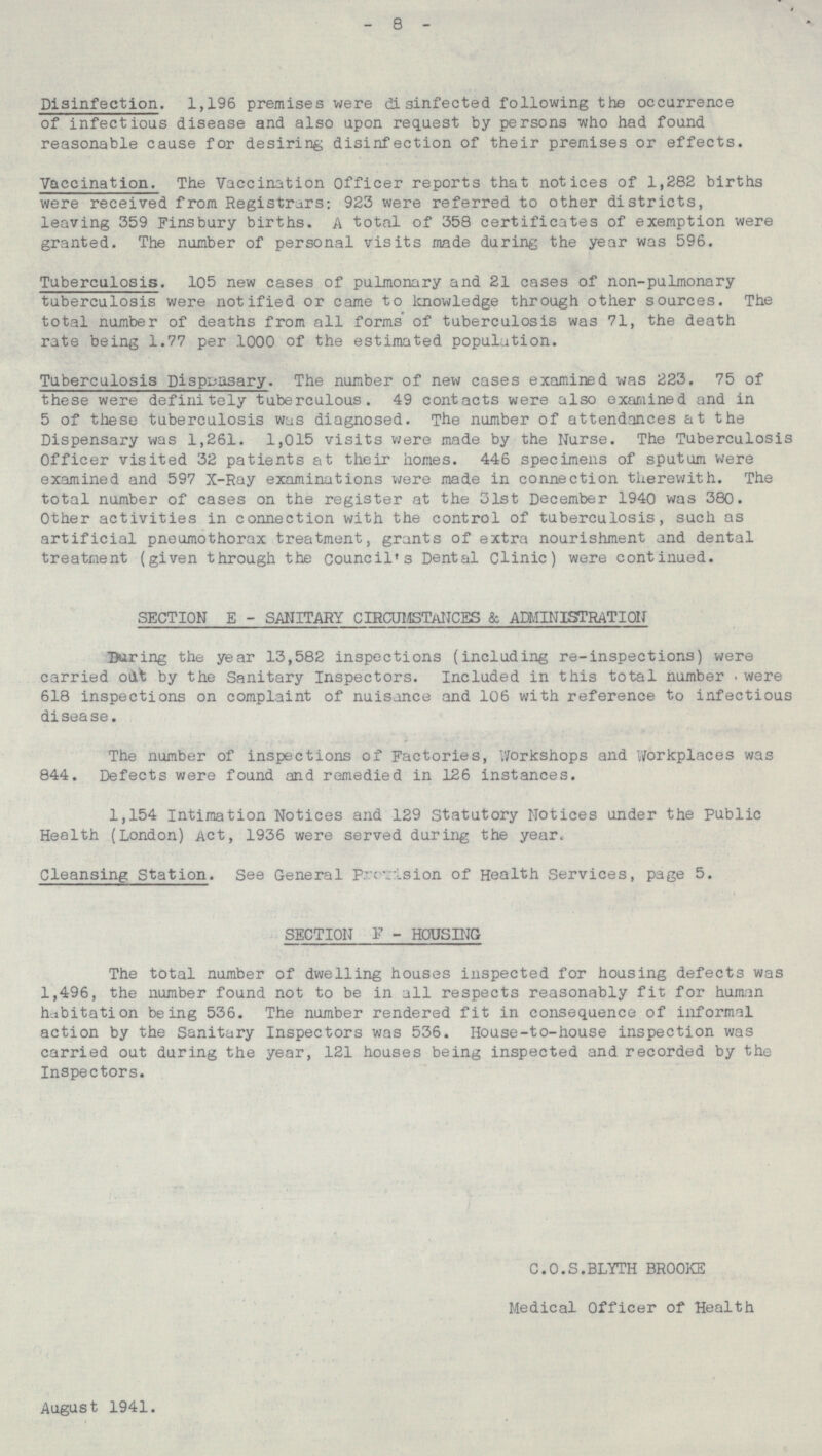 - 8 - Disinfection. 1,196 premises were disinfected following the occurrence of infectious disease and also upon request by persons who had found reasonable cause for desiring disinfection of their premises or effects. Vaccination. The Vaccination Officer reports that notices of 1,282 births were received from Registrars: 923 were referred to other districts, leaving 359 Fins bury births. A total of 358 certificates of exemption were granted. The number of personal visits made during the year was 596. Tuberculosis. 105 new cases of pulmonary and 21 cases of non-pulmonary tuberculosis were notified or came to knowledge through other sources. The total number of deaths from all forms of tuberculosis was 71, the death rate being 1.77 per 1000 of the estimated population. Tuberculosis Dispposary. The number of new cases examined was 223. 75 of these were definitely tuberculous. 49 contacts were also examined and in 5 of these tuberculosis was diagnosed. The number of attendances at the Dispensary was 1,261. 1,015 visits were made by the Nurse. The Tuberculosis Officer visited 32 patients at their homes. 446 specimens of sputum were examined and 597 X-Ray examinations were made in connection therewith. The total number of cases on the register at the 31st December 1940 was 380. Other activities in connection with the control of tuberculosis, such as artificial pneumothorax treatment, grants of extra nourishment and dental treatment (given through the council's Dental Clinic) were continued. SECTION E - SANITARY CIRCUMSTANCES & ADMINISTRATION During the year 13,582 inspections (including re-inspections) were carried out by the Sanitary Inspectors. Included in this total number were 618 inspections on complaint of nuisance and 106 with reference to infectious disease. The number of inspections of Factories, Workshops and Workplaces was 844. Defects were found and remedied in 126 instances. 1,154 Intimation Notices and 129 Statutory Notices under the Public Health (London) Act, 1936 were served during the year. Cleansing Station. See General Provision of Health Services, page 5. SECTION F - HOUSING. The total number of dwelling houses inspected for housing defects was 1,496, the number found not to be in all respects reasonably fit for human habitation being 536. The number rendered fit in consequence of informal action by the Sanitary Inspectors was 536. House-to-house inspection was carried out during the year, 121 houses being inspected and recorded by the Inspectors. C.O.S.BLYTH BROOKE Medical Officer of Health August 1941.