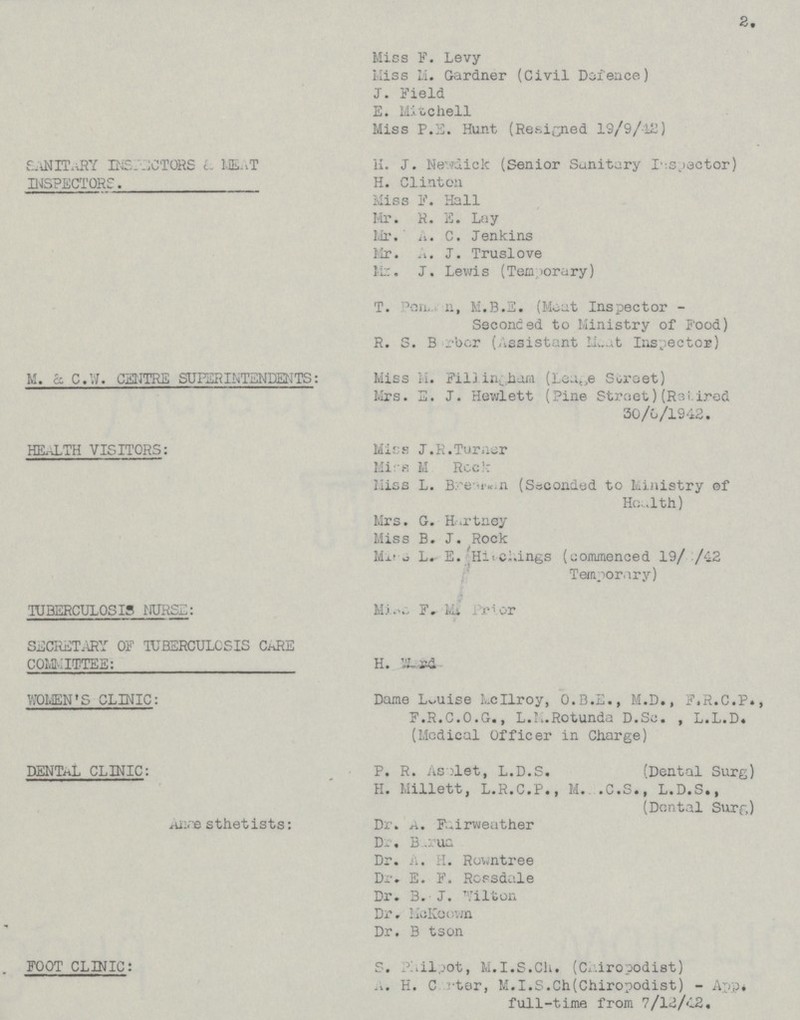 2. Miss F. Levy Miss Li. Gardner (Civil Defence) J. Field E. Mitchell Miss P.S. Hunt (Resigned 19/9/12) S..\NIT..RY INSIT-jCTORS t, ML-.T iL J. Ne'.vdick (Senior Sanitary I-cjactor) INSPECTORS. H. Clinton Miss F. Hall Mr. R. E. Lay Mr. A. C. Jenkins Mr. A. J. Truslove I ;::. J . Lewis (Temporary ) T. Poa ii, M.B.S. (Meat Inspector - Seconded to Ministry of Food) R. S. B rber (Assistant 11...X Inspector) M. £c C.VJ. CZI'JTRE SUPERINTENDENTS: Miss M. Filj (Lea tJ e Soroet) Mrs. E< J. Hewlett (Pine Stroet) (R3i.lrod 30/G/1942. HEALTH VISITORS: Miss J. R.Turner Mir-H M Rcc: , : Hiss L. B/e-iK.n (Sscondod to kiaistry of Hα.lth) Mrs. G. H.-.rtney Miss B. J. Rock Mj.l o L. E. Hi-c».ings (Liommenced 19/ /i2 Temporary) TUBERCULOSIS iIURSII; Mioo F. Lit Prror SISCRETARX , OF TUHSRCULCSIS CiiRE COMMITTEE: H. 5S . . WOMEN'S CLINIC: Dame Louise Lcllroy, 0.8.L., M.D., F.R.C.P., F.R.C.0.G., L.l..Rotunda D.So. , L.L.D. (Medical Officer in Charge) DENTAL CLINIC: _ P. R. As:let, L.D.S. (Dental Surg) H. Llillett, L.R.C.P., M. .C.S., L.D.S., (Dontal Surf,) i-u:re sthetists: Dr. A. F.^irweather Dγ, B .: ua Dr. A. H. Ruwntree Dr. E. F. Rcpsd.ile Dr. 3. J. n 'ilton Dr. lioKoovjn Dr. B tson FOOT CLINIC: 5. : r al,_>ot, M.I.S.Ch. (Chiropodist) ... H. C tor, M.l.S.Ch(Chiropodist) - A . full-time from 7/12/<l2,