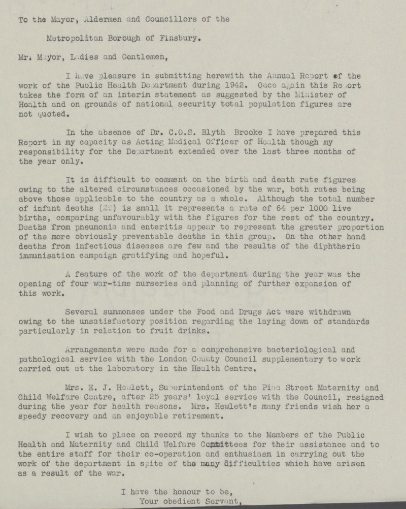 To the Mayor > .aldermen and Councillors of the Metropolitan Borough of Finsbury. Mr* M yor, L.dies and Gentlemen, I h.ve pleasure in submitting herewith the Annual Report ef the work of the Puulic Health Department during 1942. Qace a t ain this Rg ,ort takes the form of an interim statement as suggested by the Minister of Health and on grounds of national security total population figures are not quoted. In the absence of Dr. C.O.S. Blyth Brooke I have prepared this Report in my capacity as Acting Medical Officer of Health though my responsibility for the De :artment extended over the last three months of the year only. It is difficult to comment on the birth and death rate figures owing to the altered circumstances occasioned by the war, both rates being above those applicable to the country as a whole. Although the total number of infant deaths (2C) is small it represents a rate of 64 per 1000 live births, comparing unfavourably with the figures for the rest of the country. Deaths from pneumonia and enteritis appear to represent the greater proportion of the more obviously preventable deaths in this group. On the other hand deaths from infectious diseases are few and the results of the diphtheria immunisation campaign gratifying and hopeful. A feature of the work of the department during the year was the opening of four war-time nurseries and planning of further expansion of this work. Several summonses under the Food and Drugs Act were withdrawn owing to the unsatisfactory position regarding the laying down of standards particularly in relation to fruit drinks. arrangements were made for a comprehensive bacteriological and pathological service with the London County Council supplementary to work carried out at the laboratory in the Health Centre. Mrs. S. J. Hewlett, Superintendent of the Pino Street Maternity and Child Welfare Centre, after 25 years' loyal service with the Council, resigned during the year for health reasons. Mrs. Hewlett's many friends wish her a speedy recovery and an enjoyable retirement. I wish to place on record my thanks to the Members of the Public Health and Maternity and Child Welfare Cafftiittees for their assistance and to the entire staff for their co-operation and enthusiasm in carrying out the work of the department in spite of tho many difficulties which have arisen as a result of the war. I have the honour to be, Your obedient Servant