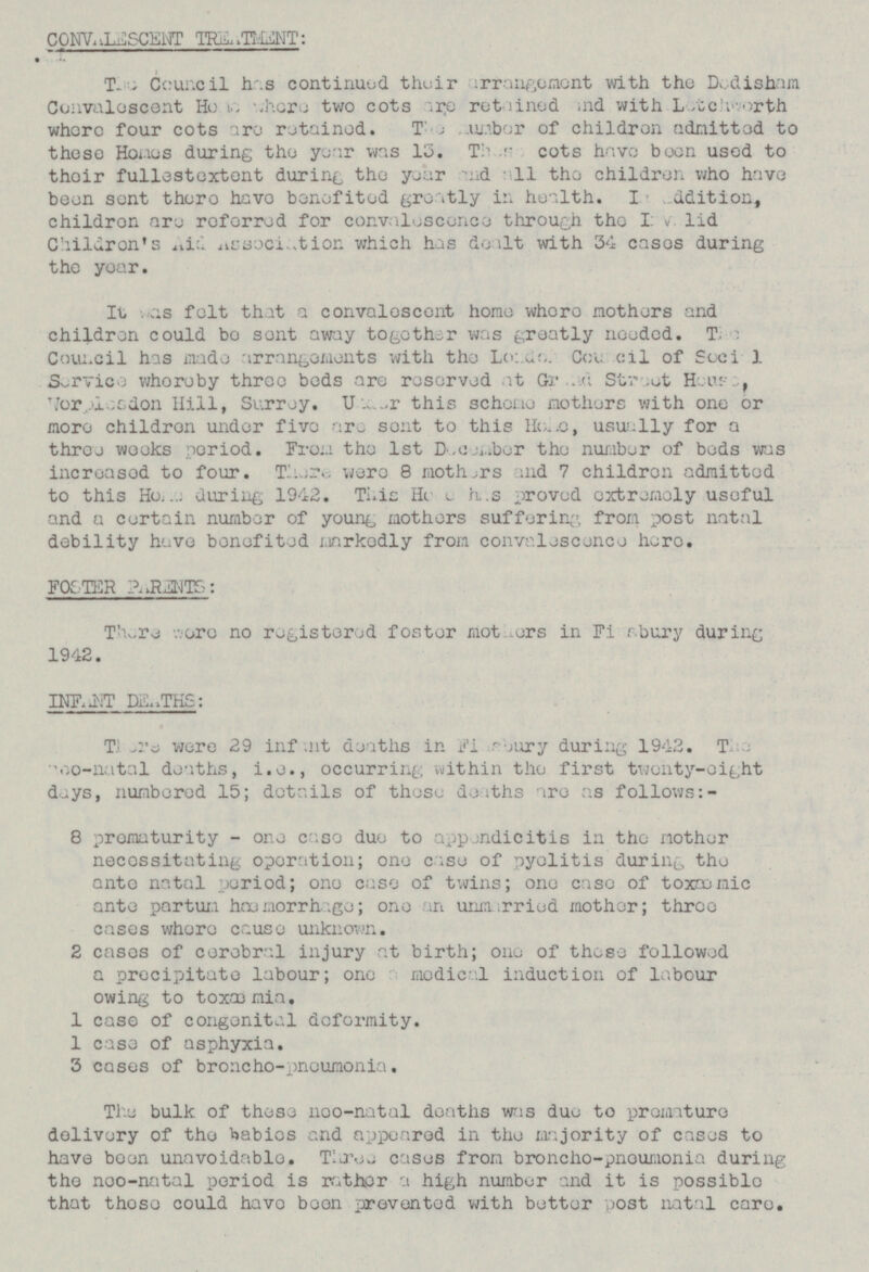 CONVALESCENT TREATMENT: The Council has continued their arrangement with the Dodisham Convalescent H??? where two cots are retained and with Letchworthorth where four cots are retained. The ??? of children admitted to these Ho???es during the year was 13. These cots have been used to their fullestextent during the year and a11 the children who have been sent there have benefited greatly in health. In, ???dition, childron are referred for convalescence through the ??? valid Children's Aid Association which has d???lt with 34 cases during the year. It was felt that a convalescent home, where mothers and children could bo sent away togethsr was greatly needed. The Council has made arrangements with the L???c> Council of Socia1 Service whereby three beds are reserved at Grand Street House , Wor???lesdon Hill, Surrey. U???a...r this scheme mothers with one or more children under five are sent to this He???, usually for a three weeks period. From the Ist December the number of beds was increased to four. There were 8 mothers and 7 children admitted to this H??? during 1942. This He has proved extremely useful and a certain number of young mothers suffering from post natal debility have benefited markedly from convalescence here. FOSTER PARENTS: There were no registered foster mot??? in Fi???sbury during 1942. INEANT DEATHS: There were 29 were 29 infant deaths in Fi???sbury during 1942.The ???-natal deaths, i.e., occurring within the first twenty-eight day, numbered 15; details of these deaths are as follows:- 8 prematurity - one case due to appendicitis in the mother necessitating operation; one case of pyelitis during the ante natal period; one case of twins; one case of toxaemic ante partum haemorrhage; one an unmarried mother; three cases where cause unknown. 2 cases of cerebral injury at birth; one of these followed a precipitate labour; one medical induction of labour owing to toxaemia. 1 case of congenital deformity 1 case of asphyxia. 3 cases of broncho-pneumonia. The bulk of these ne???-natal deaths was due to premature delivery of the and appeared in the majority of cases to have been unavoidable. Three cases from broncho-pneumonia during the ne???-natal period is rather a high number and it is possible that those could have been prevented with better post natal care.