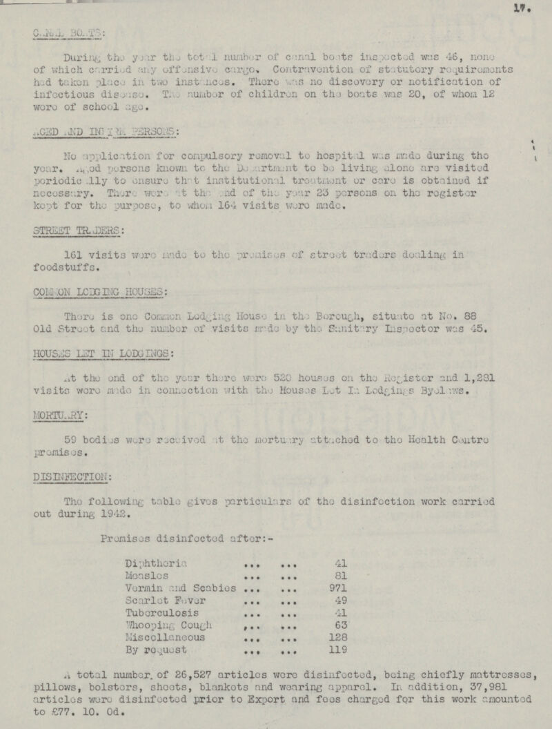 ??? ??? During the year the total number of ??? inapected was 46, none of which carried any offensive cargo. Contravention of statutory requirments had taken place in two instances. There was no discovery or notification of infectious disonse. The number of children on the bonts was 20, of whom 12 were of school ago. AGED AND IN???PERSONS: No application for compulsory removal to hospital was during the year. Aged persons known to the Department to be living alone are visited periodieally to ensure the institutional treatment or core is obtained if necessary. There were at the end of the year 23 persons on the register kept for the purpose, to whom 164 visits were made. STRICT TRADERS: 161 visits were made to the premison of street traders foodstuffs. COMMON LODGING HOUSES: There is one Common Lodging House in th Borough,situato at No, 88 Old Street and the number of visits made by the Sanitary Inspector was 45. HOUSE LET IN LODGING: At the end of the year there were 520 houses on the Register and 1,231 visits were in connection with the Houses Let In Lodgings Byelaws. MORTUARY: 59 bodies were received at the mortuary attached to the Kealth Centre promisos. DISINEECTION The following table gives particulars of the disinfection work carried out during 1942. Promises disinfected after:- Diphtheria 41 Measles 81 Vermin and Scabies 971 Scarlet Fever 49 Tubereulosis 41 Whooping Cough 63 Miscelloneous 128 By request 119 A total number of 26,527 articles were disinfected, being chiefly mattresses, pillows, bolsters, shoots, blankets and wearing apparol. In addition, 37,981 articles were disinfected prior to Export and foos charged for this work mounted to £77. 10. od.