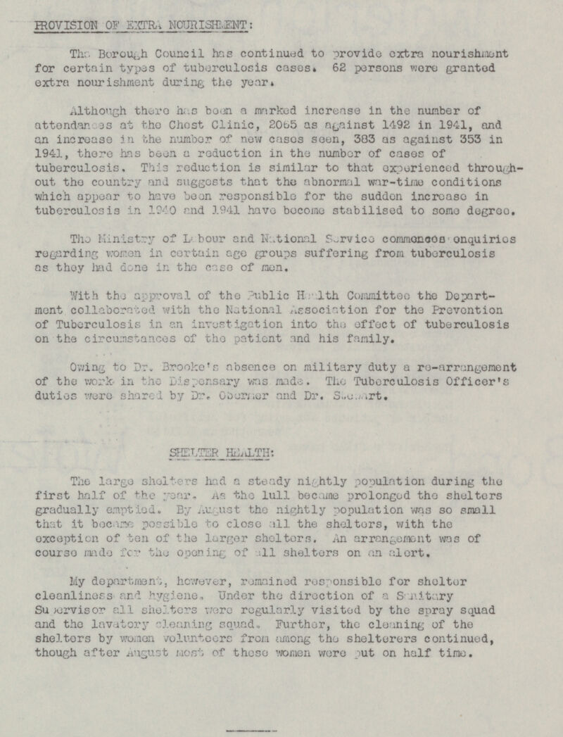 PROVISION OF EXTRA NOURISHMENT: The. Borough Council has continued to provide extra nourishment for certain types of tuberculosis cases. 62 persons were granted extra nourishment during the year. Although there has been a marked increase in the number of attendance at the Chest Clinic, 2065 as against 1492 in 1941, and an increase in the number of new cases seen, 383 as against 353 in 1941, there has been a reduction in the number of cases of tuberculosis. This reduction is similar to that experienced through out the country and suggests that the abnormal war-time conditions which appear t.o have been .responsible for the sudden increase in tuberculosis in 1940 end 1941 have become stabilised to some degree. The Ministry of L ; hour and National Service commonces enquiries regarding women in certain age groups suffering from tuberculosis as they had done in the case of men. With the approval of the Labour and National Committee the Depart ment colleberted with the National Association for the Prevention of Tuberculosis in an investigation into the effect of tuberculosis on the circumstances of the patient and his family. Owing to Dr. Brooke's absence on military duty a re-arrangement of the work in the Dispensary was made. The Tuberculosis Officer's duties were shared by Oborner and Dr. Stewart. SHELTER HEALTH: The largo shelter a steady nightly population during the first half of cl or. As the lull became prolonged the shelters gradually emptied. By August the nightly population was so small that it became possible to close all the shelters, with the exception of ben of the larger shelters. An was of coursr made for the opening of all shelters on an alert. My department, however, remained responsible for shelter cleanliners and hygiene. Under the direction of a Sanitary Supervisor all shelters were regularly visited by the spray squad and the lavatory cleaning squad. Further, the cleaning of the shelters by women volunteers from among the shelterers continued, though after August most of these women were put on half time.