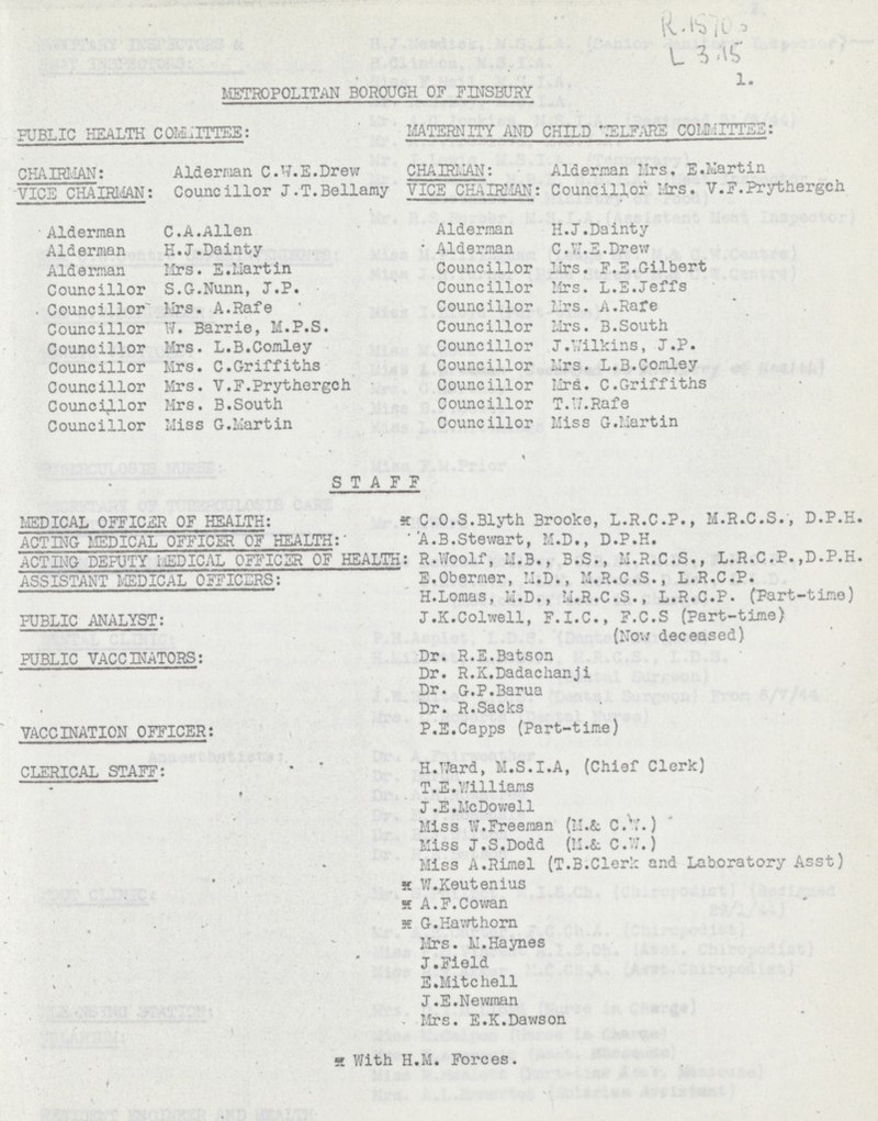 METROPOLITAN BOROUGH OF FINSBURY 1. PUBLIC HEALTH COMMITTEE: MATERNITY AND CHILD WELFARE COMMITTEE: CHAIRMAN: Alderman C.W.E.Drew CHAIRMAN: Alderman Mrs. E.Martin VICE CHAIRMAN: Councillor J.T.Bellamy VICE CHAIRMAN: Councillor Mrs. V.F.Prythergeh Alderman C.A.Allen Alderman H.J.Dainty Alderman H.J.Dainty Alderman C.W.E.Drew Alderman Mrs. E.Martin Councillor Mrs.F.E.Gilbert Councillor S.G.Nunn, J.P. Councillor Mrs.L.E.Jeffs Councillor Mrs. A.Rafe Councillor Mrs. A.Rafe Councillor W. Barrie, M.P.S. Councillor Mrs. B.South Councillor Mrs. L.B.Comley Councillor J.Vilkins, J.P. Councillor Mrs. C.Griffiths Councillor Mrs. L.B.Comley Councillor Mrs. V.F.Prythergch Councillor Mrd. C.Griffiths Councillor Mrs. B.South Councillor T.VJ.Rafe Councillor Miss G.Martin Councillor Miss G.Martin STAFF MEDICAL OFFICER OF HEALTH: * C.O.S.Blyth Brooke, L.R.C.P., M.R.C.S., D.P.H. ACTING MEDICAL OFFICER OF HEALTH: A.B.Stewart, M.D., D.P.H. ACTING DEPUTY MEDICAL OFFICER OF HEALTH: R.Woolf, M.B., B.S., M.R.C.S., L.R.C.P.,D.P.H. ASSISTANT MEDICAL OFFICERS: E.Obermer, M.D., M.R.C.S., L.R.C.P. H.Lomas, M.D., M.R.C.S., L.R.C.P. (Part-time) pUBLIC ANALYST: J.K.Colwell, F.I.C., F.C.S (Part-time) (Now deceased) PUBLIC VACCINATORS: Dr. R.E.Batson Dr. R.K.Dadachanji Dr. G.P.Barua Dr. R.Sacks VACCINATION OFFICER: P.E.Capps (Part-time) CLERICAL STAFF: H.Ward, M.S.I.A, (Chief Clerk) T.E.Williams J.E.McDowell Miss W.Freeman (M.& C.w.) Miss J.S.Dodd (M.& C.W.) Miss A.Rimel (T.B.Clerk and Laboratory Asst) x W.Keutenius x A.F.Cowan x G.Hawthorn Mrs. M.Haynes J.Field E.Mitchell J.E.Newman Mrs. E.K.Dawson x with H.M. Forces.