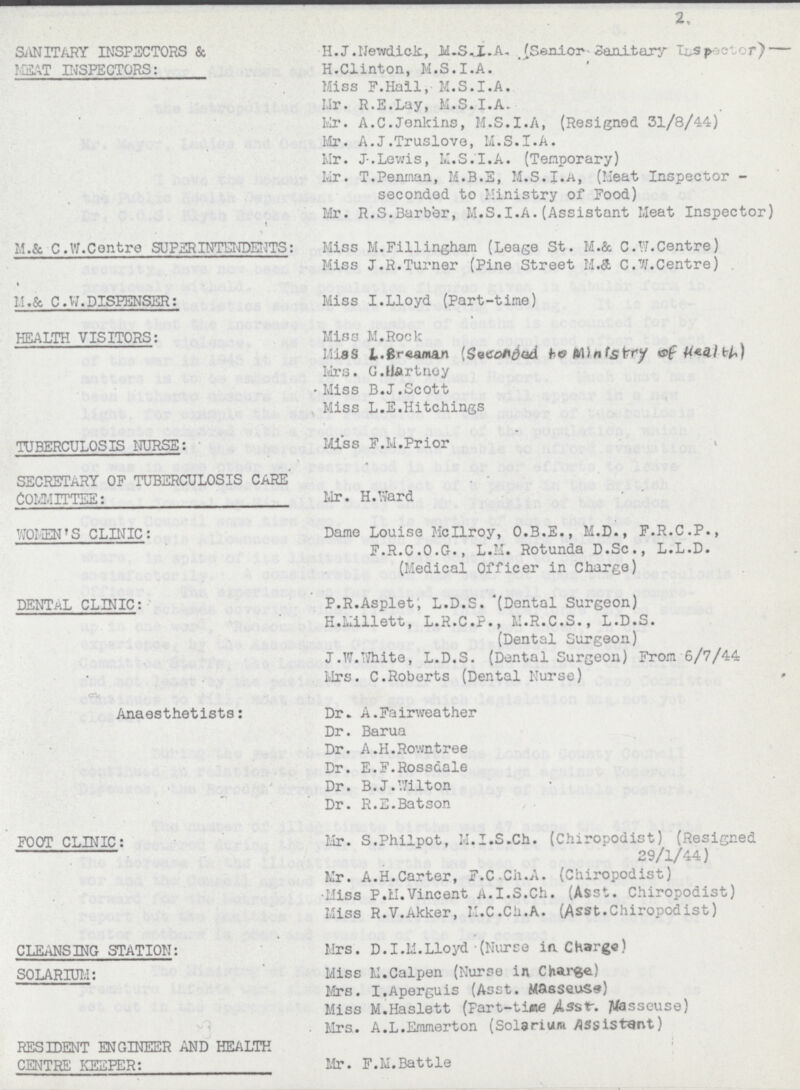 2 SANITARY INSPECTORS & H.J.Newdick, H.S.I.A. (Senior Sanitary InSpeetor) Meat INSPECTORS: H.Clinton, M.S.I.A. Miss F.Hall, M.S.I.A. Mr. R.E.Lay, M.S.I.A. Mr. A.C.Jenlcins, M.S.I.A, (Resigned 31/8/44) Mr. A.J.Truslove, M.S.I.A. Mr. J.Lewis, M.S.I.A. (Temporary) Mr. T.Penman, M.B.E, M.S.I.A, (Meat Inspector - seconded to Ministry of Food) Mr. R.S.Barber, M.S.I.A.(Assistant Meat Inspector) M.& C.W.Centre SUPERINTENDENTS: Miss M.Fillingham (Leage St. M.& C.W.Centre) Miss J.R.Turner (Pine Street M.& C.W.Centre) M.& C.W.DISPENSER: Miss I.Lloyd (Part-time) HEALTH VISITORS: Miss M.Rock Miss L.Breaman (Seconded to ministry of health) Mrs. G.hartney Miss B.J.Scott Miss L.E.Hitchings TUBERCULOSIS NURSE: Miss F.M.Prior SECRETARY OF TUBERCULOSIS CARE COMMITTEE: Mr. H.Ward WOMEN'S CLINIC: Dame Louise Mcllroy, O.B.E., M.D., F.R.C.P., F.R.C.o.G., L.M. Rotunda D.Sc., L.L.D. (Medical Officer in Charge) DENTAL CLINIC: P.R.Asplet; L.D.S. (Dental Surgeon) H.Millett, L.R.C.P., M.R.C.S., L.D.S. (Dental Surgeon) J.W.White, L.D.S. (Dental Surgeon) From 6/7/44 Mrs. C.Roberts (Dental Nurse) Anaesthetists: Dr. A.Fairweather Dr. Barua Dr. A.H.Rowntree Dr. E.F.Rossdale Dr. B.J.Wilton Dr. R.E.Batson FOOT CLINIC: Mr. S.Philpot, M.I.S.Ch. (Chiropodist) (Resigned 29/1/44) Mr. A.H.Carter, F.C.Ch.A. (Chiropodist) Miss P.M.Vincent A.I.S.Ch. (Asst. Chiropodist) Miss R.V.Akker, M.C.Ch.A. (Asst.Chiropodist) CLEANSING STATION: Mrs. D.I.M.Lloyd (Nurse in Charge) SOLARIUM: Miss M.Calpen (Nurse in Charge) Mrs. I.Aperguis (Asst. Masseuse) Miss M.Haslett (Part-time Asst-masseuse) Mrs. A.L.Emmerton (Solarium assistant) RESIDENT ENGINEER AND HEALTH CENTRE KEEPER: Mr. F.M.Battle