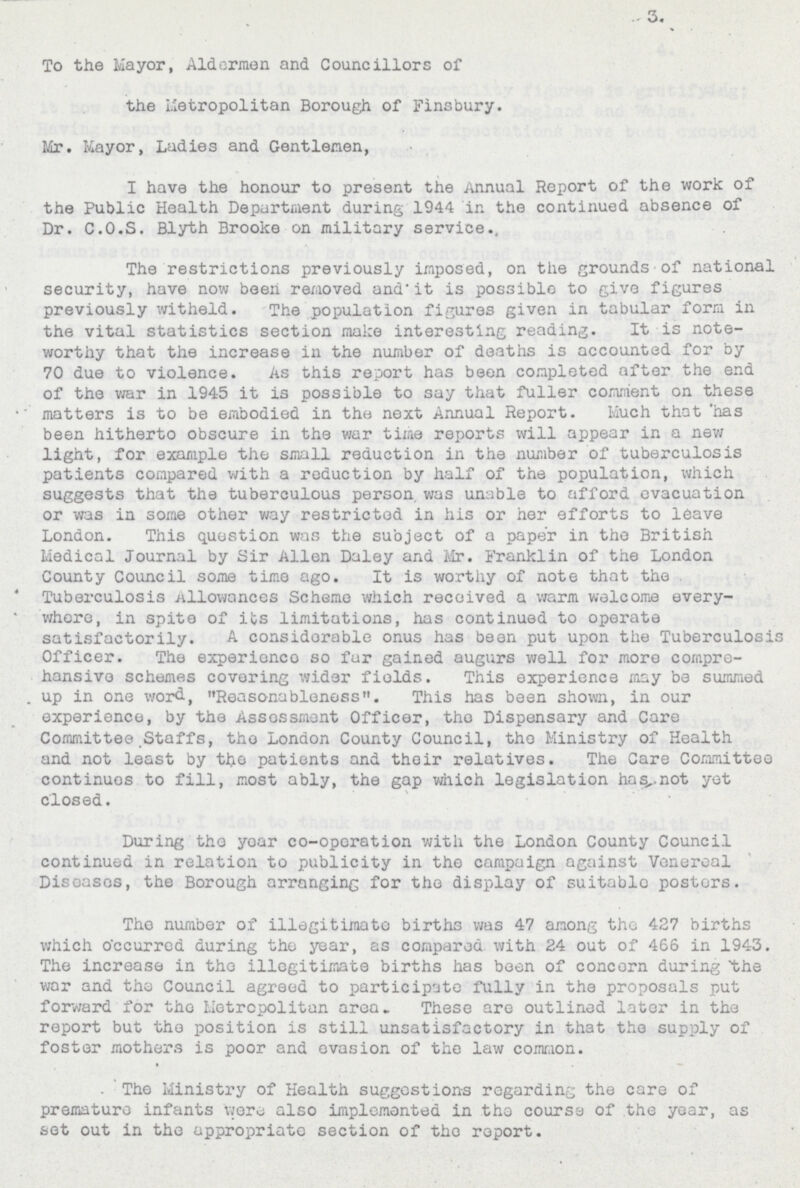 3. To the Mayor, Aldermen and Councillors of the Metropolitan Borough of Finsbury. Mr. Mayor, Ladies and Gentlemen, I have the honour to present the Annual Report of the work of the Public Health Department during 1944 in the continued absence of Dr. C.O.S. Blyth Brooke on military service. The restrictions previously imposed, on the grounds of national security, have now been removed and it is possible to give figures previously witheld. The population figures given in tabular form in the vital statistics section make interesting reading. It is note worthy that the increase in the number of deaths is accounted for by 70 due to violence. As this report has been completed after the end of the war in 1945 it is possible to say that fuller comment on these matters is to be embodied in the next Annual Report. Much that has been hitherto obscure in the war time reports will appear in a new light, for example the small reduction in the number of tuberculosis patients compared with a reduction by half of the population, which suggests that the tuberculous person was unable to afford evacuation or was in some other way restricted in his or her efforts to leave London. This question was the subject of a paper in the British Medical Journal by Sir Allen Daley and Mr. Franklin of the London County Council some time ago. It is worthy of note that the Tuberculosis Allowances Scheme which received a warm welcome every where, in spite of its limitations, has continued to operate satisfactorily. A considerable onus has been put upon the Tuberculosis Officer. The experience so fur gained augurs well for more compre hansive schemes covering wider fields. This experience may be summed up in one word, Reasonableness. This has been shown, in our experience, by the Assessment Officer, the Dispensary and Care Committee Staffs, the London County Council, the Ministry of Health and not least by the patients and their relatives. The Care Committee continues to fill, most ably, the gap which legislation has not yet closed. During the year co-operation with the London County Council continued in relation to publicity in the campaign against Venereal Diseases, the Borough arranging for the display of suitable posters. The number of illegitimate births was 47 among the 427 births which occurred during the year, as compared with 24 out of 466 in 1943. The increase in the illegitimate births has been of concorn during the war and the Council agreed to participate fully in the proposals put forward for the Metropolitan area. These are outlined later in the report but the position is still unsatisfactory in that the supply of foster mothers is poor and evasion of the law common. The Ministry of Health suggestions regarding the care of premature infants were also implemented in the course of the year, as sot out in the appropriate section of tho report.