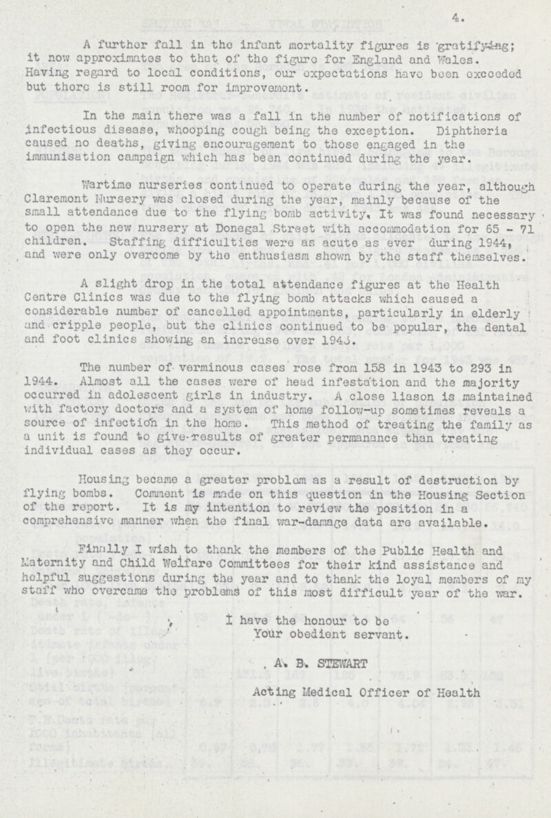 4. A further fall in the infant mortality figures is gratifying; it now approximates to that of tho figure for England and Wales. Having regard to local conditions, our expectations have been exceeded but there is still room for improvement. In the main there was a fall in the number of notifications of infectious disease, whooping cough being the exception. Diphtheria caused no deaths, giving encouragement to those engaged in the immunisation campaign which has been continued during the year. Wartime nurseries continued to operate during the year, although Claremont Nursery was closed during the year, mainly because of the small attendance due to the flying bomb activity. It was found necessary • to open the new nursery at Donegal Street with accommodation for 65 - 71 children. Staffing difficulties were as acute as ever during 1944, and were only overcome by tho enthusiasm shown by the staff themselves. A slight drop in the total attendance figures at the Health Centre Clinics was due to the flying bomb attacks which caused a considerable number of cancelled appointments, particularly in elderly and cripple people, but the clinics continued to be popular, the dental and foot clinics showing en increase over 1943. The number of verminous cases rose from 158 in 1943 to 293 in 1944. Almost all the cases were of head infestation and the majority occurred in adolescent girls in industry. A close liason is maintained with factory doctors and a system of home follow-up sometimes reveals a source of infection in the home. This method of treating the family as a unit is found to give-results of greater permanance than treating individual cases as they occur. Housing became a greater problem as a result of destruction by flying bombs. Comment is made on this question in the Housing Section of the report. It is my intention to review the position in a comprehensive manner when the final war-damage data are available. Finally I wish to thank the members of the Public Health and maternity and Child Welfare Committees for their kind assistance and helpful suggestions during the year and to thank the loyal members of my staff who overcame the problems of this most difficult year of the war. I have the honour to be Your obedient servant. A. B.STEWART Acting Medical Officer of Health
