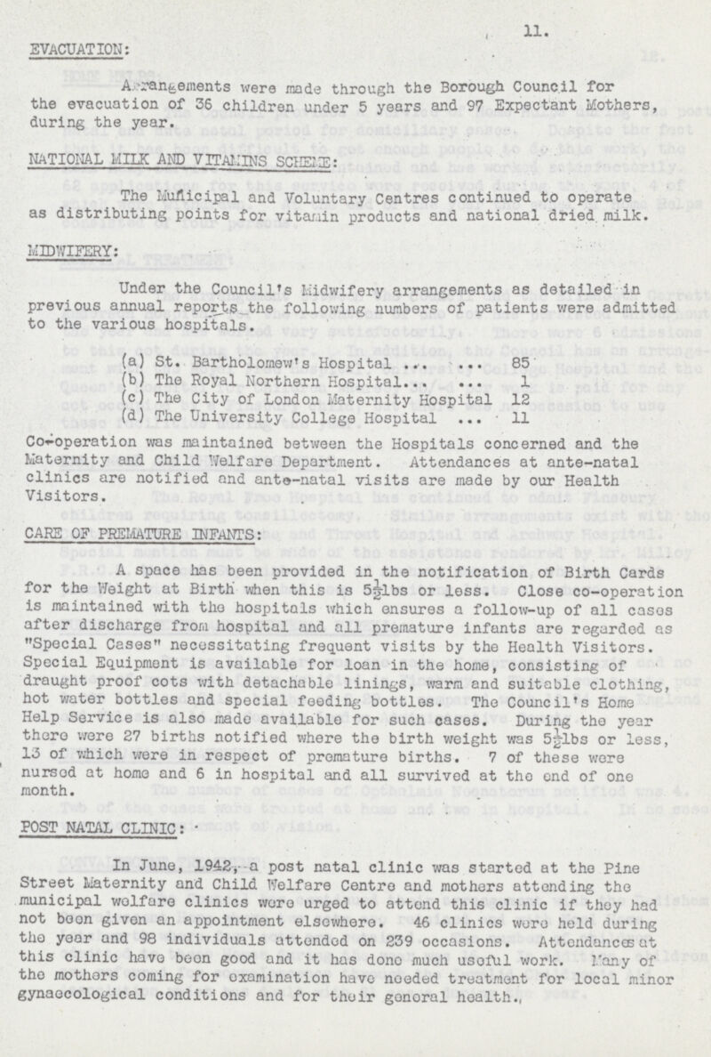 11. EVACUATION: Arrangements were made through the Borough Council for the evacuation of 36 children under 5 years and 97 Expectant Mothers, during the year. NATIONAL MILK AND VITAMINS SCHEME: The Municipal and Voluntary Centres continued to operate as distributing points for vitamin products and national dried, milk. MIDWIFERY: Under the Council's Midwifery arrangements as detailed in previous annual reports the following numbers of patients were admitted to the various hospitals. (a) St. Bartholomew's Hospital 85 (b) The Royal Northern Hospital 1 (c) The City of London Maternity Hospital 12 (d) The University College Hospital 11 Co-operation was maintained between the Hospitals concerned and the Maternity and Child Welfare Department. Attendances at ante-natal clinics are notified and ante-natal visits are made by our Health Visitors. CARE OF PREMATURE INFANTS: A space has been provided in the notification of Birth Cards for the Weight at Birth when this is 5½1bs or less. Close co-operation is maintained with the hospitals which ensures a follow-up of all cases after discharge from hospital and all premature infants are regarded as Special Cases necessitating frequent visits by the Health Visitors. Special Equipment is available for loan in the home, consisting of draught proof cots with detachable linings, warm and suitable clothing, hot water bottles and special feeding bottles. The Council's Home Help Service is also made available for such cases. During the year there were 27 births notified where the birth weight was 5½lbs or less, 13 of which were in respect of premature births. 7 of these were nursed at home and 6 in hospital and all survived at the end of one month. POST NATAL CLINIC: In June, 1942, a post natal clinic was started at the Pine Street Maternity and Child Welfare Centre and mothers attending the municipal welfare clinics were urged to attend this clinic if they had not boon given an appointment elsewhere. 46 clinics wore held during the year and 98 individuals attended on 239 occasions. Attendances at this clinic have boon good and it has done much useful work. Many of the mothers coming for examination have needed treatment for local minor gynaecological conditions and for their general health.