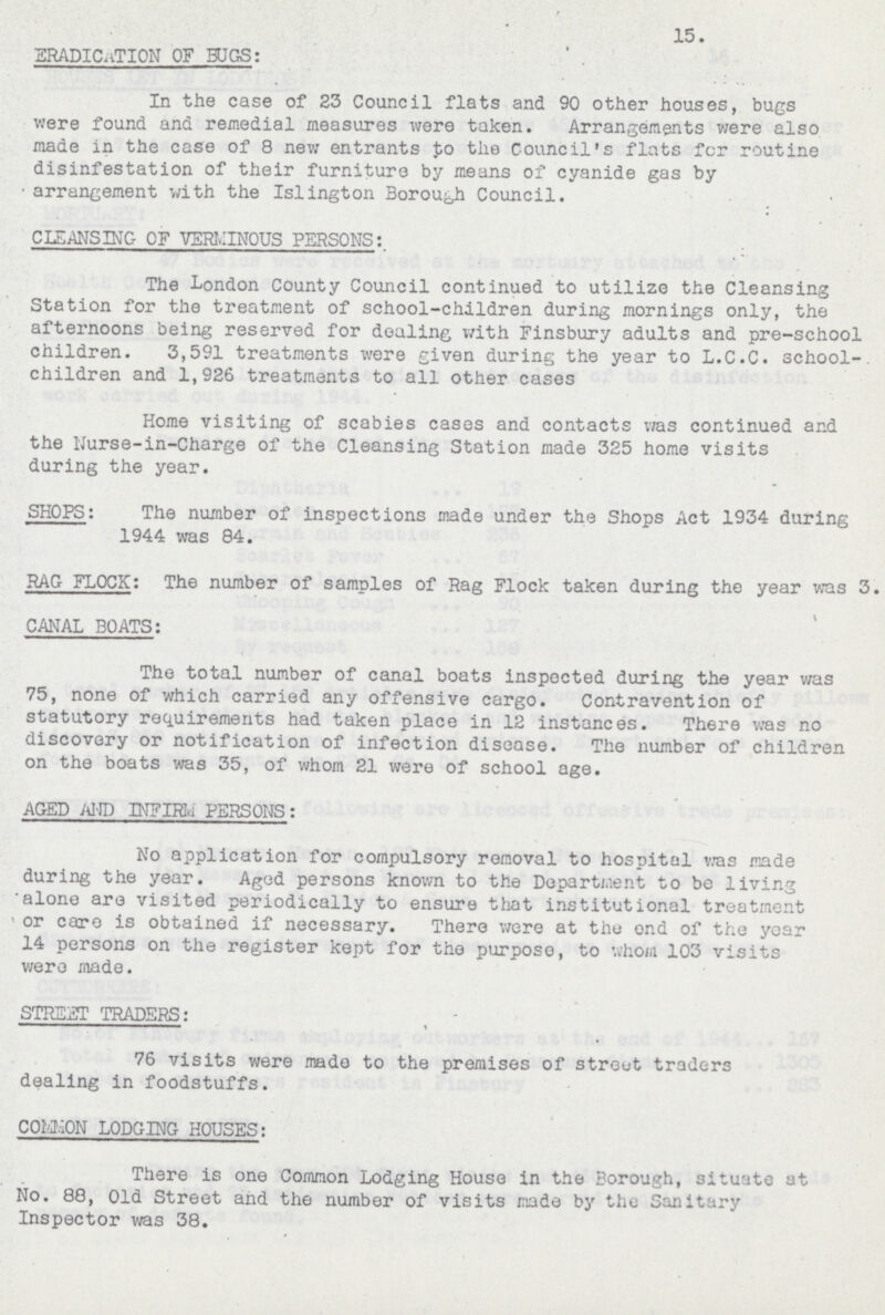 15. ERADICATION OF BUGS: In the case of 23 Council flats and 90 other houses, bugs were found and remedial measures were taken. Arrangements were also made in the case of 8 new entrants to the Council's flats for routine disinfestation of their furniture by means of cyanide gas by arrangement with the Islington Borough Council. CLEANSING OF VERMINOUS PERSONS: The London County Council continued to utilize the Cleansing Station for the treatment of school-children during mornings only, the afternoons being reserved for dealing with Finsbury adults and pre-school children. 3,591 treatments were given during the year to L.C.C. school-, children and 1,926 treatments to all other cases Home visiting of scabies cases and contacts was continued and the Nurse-in-Charge of the Cleansing Station made 325 home visits during the year. SHOPS: The number of inspections made under the Shops Act 1934 during 1944 was 84. RAG FLOCK: The number of samples of Rag Flock taken during the year was 3. CANAL BOATS: The total number of canal boats inspected during the year was 75, none of which carried any offensive cargo. Contravention of statutory requirements had taken place in 12 instances. There was no discovery or notification of infection disease. The number of children on the boats was 35, of whom 21 were of school age. AGED AND INFIRM PERSONS: No application for compulsory removal to hospital was made during the year. Aged persons known to the Department to be living alone are visited periodically to ensure that institutional treatment or care is obtained if necessary. There were at the end of the year 14 persons on the register kept for the purpose, to whom 103 visits were made. STREET TRADERS: 76 visits were made to the premises of street traders dealing in foodstuffs. COMMON LODGING HOUSES: There is one Common Lodging House in the Borough, situate at No. 88, Old Street and the number of visits made by the Sanitary Inspector was 38.