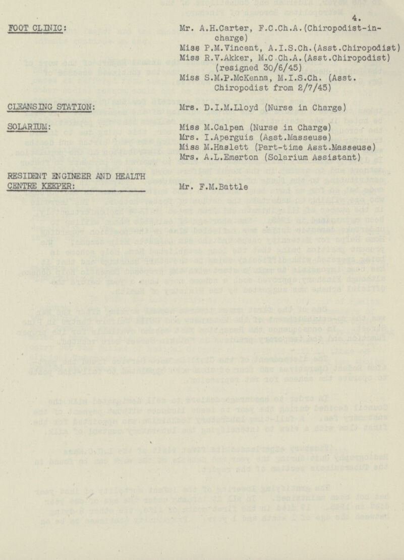 4. Mr. A.H.Carter, F.C.Ch.A.(Chiropodist-in charge) FOOT CLINIC: Miss P.M.Vincent, A.l.S.Ch.(Asst.Chiropodist) Miss R.V.Akker, M.C Ch.A.(Asst.Chiropodist) (resigned 30/6/45) Miss S.M.P.McKenna, M.I.S.Ch. (Asst. Chiropodist from 2/7/45) CLEANSING STATION: Mrs. D.I.M.Lloyd (Nurse in Charge) Miss M.Calpen (Nurse in Charge) SOLARIUM: Mrs. I.Aperguis (Asst.Masseuse) Miss M.Haslett (Part-time Asst.Masseuse) Mrs. A.L.Emerton (Solarium Assistant) RESIDENT ENGINEER AND HEALTH CENTRE KEEPER: Mr. F.M.Battle
