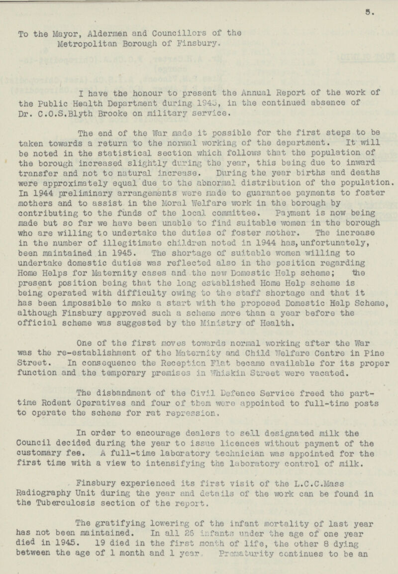 5. To the Mayor, Aldermen and Councillors of the Metropolitan Borough of Finsbury. I have the honour to present the Annual Report of the work of the Public Health Department during 1945, in the continued absence of Dr. C.O.S.Blyth Brooke on military service. The end of the War made it possible for the first steps to be taken towards a return to the normal Working of the department. It will be noted in the statistical section which follows that the population of the borough increased slightly during the year, this being due to inward transfer and not to natural increase. During the year births and deaths were approximately equal due to the abnormal distribution of the population In 1944 preliminary arrangements were made to guarantee payments to foster mothers and to assist in the Moral Welfare work in the borough by contributing to the funds of the local committee. Payment is now being made but so far we have been unable to find suitable women in the borough who are willing to undertake the duties of foster mother. The increase in the number of illegitimate children noted in 1944 has, unfortunately, been maintained in 1945. The shortage of suitable women willing to undertake domestic duties was reflected also in the position regarding Home Helps for Maternity cases and the neW Domestic Help scheme; the present position being that the long established Home Help scheme is being operated with difficulty owing to the staff shortage and that it has been impossible to make a start with the proposed Domestic Help Scheme, although Finsbury approved such a scheme more than a year before the official scheme was suggested by the Ministry of Health. One of the first moves towards normal working after the War was the re-establishment of the Maternity and Child Welfare Centre in Pine Street. In consequence the Reception Flat became available for its proper function and the temporary premises in Whiskin Street were vacated. The disbandment of the Civil Defence Service freed the part time Rodent Operatives and four of them were appointed to full-time posts to operate the scheme for rat repression, In order to encourage dealers to sell designated milk the Council decided during the year to issue licences without payment of the customary fee. A full-time laboratory technician was appointed for the first time with a view to intensifying the laboratory control of milk. Finsbury experienced its first visit of the L.C.C.Mass Radiography Unit during the year and details of the work can be found in the Tuberculosis section of the report. The gratifying lowering of the infant mortality of last year has not been maintained. In all 26 infants under the age of one year died in 1945. 19 died in the first month of life, the other 8 dying between the age of 1 month and 1 year. rematurity continues to be an