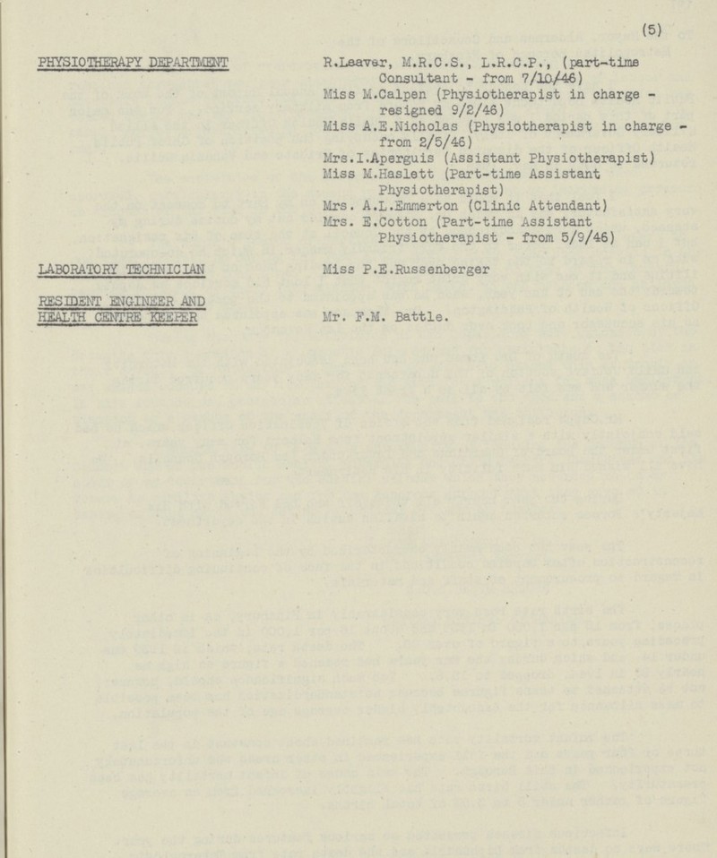 PHYSIOTHERAPY DEPARTMENT R. Leaver, M.R.C.S., L.R.C.P., (part-time Consultant - from 7/10/46) Miss M. Calpen (Physiotherapist in charge - resigned 9/2/46) Miss A.E. Nicholas (Physiotherapist in charge - from 2/5/46) Mrs. I. Aperguis (Assistant Physiotherapist) Miss M. Haslett (Part-time Assistant Physiotherapist) Mrs. A.L. Emmerton (Clinic Attendant) Mrs. E. Cotton (Part-time Assistant Physiotherapist - from 5/9/46) LABORATORY TECHNICIAN Miss P.E. Russenberger RESIDENT ENGINEER AND HEALTH CENTRE KEEPER Mr. F.M. Battle.