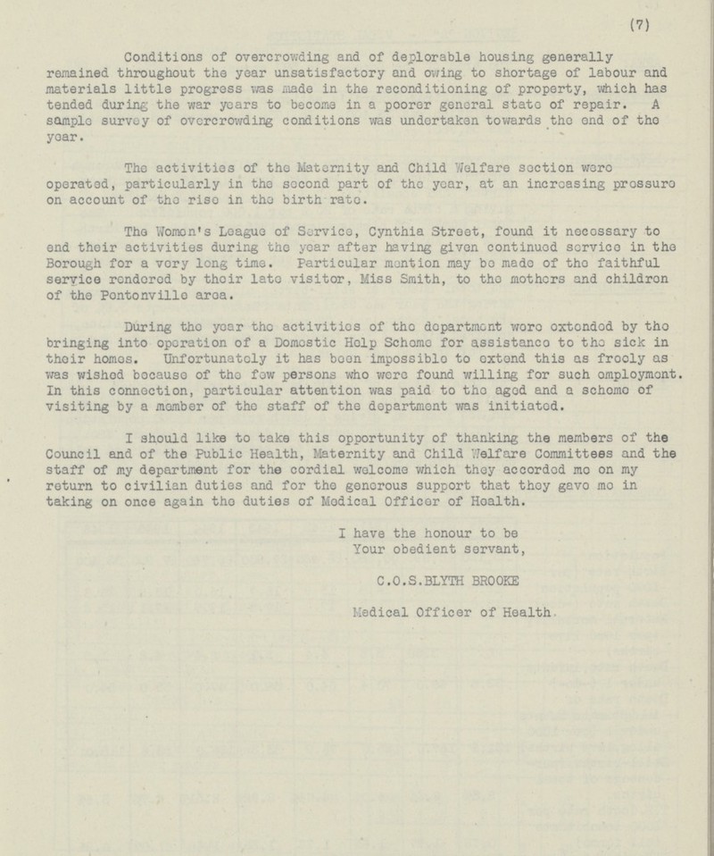(7) Conditions of overcrowding and of deplorable housing generally remained throughout the year unsatisfactory and owing to shortage of labour and materials little progress was made in the reconditioning of property, which has tended during the war years to become in a poorer general state of repair. A sample survey of overcrowding conditions was undertaken towards the end of the year. The activities of the Maternity and Child Welfare section were operated, particularly in the second part of the year, at an increasing pressure on account of the rise in the birth rate. The Women's League of Service, Cynthia Street, found it necessary to end their activities during the year after having given continued service in the Borough for a very long time. Particular mention may be made of the faithful service rendered by their late visitor, Miss Smith, to the mothers and children of the Pontonvillo aroa. During the year the activities of the department were oxtended by the bringing into operation of a Domestic Help Scheme for assistance to the sick in their homes. Unfortunately it has been impossible to extend this as frooly as was wished because of the few persons who were found willing for such omployment In this connection, particular attention was paid to the aged and a scheme of visiting by a member of the staff of the department was initiated. I should like to take this opportunity of thanking the members of the Council and of the Public Health, Maternity and Child Welfare Committees and the staff of my department for the cordial welcome which they accorded me on my return to civilian duties and for the generous support that they gave me in taking on once again the duties of Modical Officer of Health. I have the honour to be Your obedient servant, C.O.S. BLYTH BROOKE Medical Officer of Health.