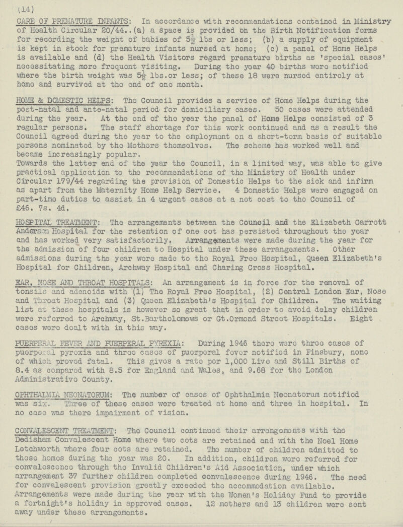 (14) CARE OF PREMATURE INFANTS: In accordance with recommendations contained in Ministry of Hoalth circular 20/44..(a) a space is provided on the Birth Notification forms for recording the weight of babies of 5½ 1bs or less; (b) a supply of equipment is kept in stock for premature infants nursed at homo; (c) a panel of Home Helps is available and (d) the Health Visitors regard premature births as 'special cases , necessitating more froquoent visiting. During tho yoar 40 births woro notified where the birth weight was 5½ 1bs.or less; of these 18 were nursed entiroly at homo and survived at tho end of ono month. HOME & DOMESTIC HELPS: The Council provides a service of Home Helps during the post-natal and ante-natal period- for domiciliary cases. 50 cases were attended during the year. At the ond of the year the panel of Home Helps consisted of 3 regular persons. The staff shortage for this work continued and as a result the Council agreed during the year to the employment on a short-term basis of suitable porsons nominatod by tho Mothors thomselvcs. The scheme has worked well and became increasingly popular. Towards the latter end of the year the Council, in a limited way, was able to give practical application to tho rocommondations of tho Ministry of Health under Circular 179/44 regarding the provision of Domestic Helps to the sick and infirm as apart from the Maternity Home Help Service. 4 Domestic Holps were engaged on part-time duties to assist in 4 urgont casos at a net cost to tho Council of £46.7s.4d. HOSPITAL TREATMENT: The arrangements between the Council and the Elizabeth Garrott Anderson Hospital for the retention of one cot has persisted throughout the year and has worked very satisfactorily, Arrangements were made during the year for the admission of four children to Hospital under these arrangements. Other admissions during tho year wore made to tho Royal Free Hospital, Queen Elizabeth's Hospital for Children, Archway Hospital and Charing Cross Hospital. EAR, NOSE AND THROAT HOSPITALS: An arrangement is in force for the removal of tonsil.; and adenoids with (1) The Royal Free Hospital, (2) Central London Ear, Nose and Throat Hospital and (3) Queen Elizabeth's Hospital for Children. The waiting list at these hospitals is however so great that in order to avoid delay children were referred to Archway, St.Bartholomews or Gt.Ormond Stroot Hospitals. Eight cases were dealt within this way. PUERTO .L FEVER AND PUERPERAL PYREXIA: During 1946 thoro were three cases of puerperal pyrexia and three cases of puerperal fever notifiod in Finsbury, nono of which provod fatal. This gives a rate per 1,000 Live and Still Births of 8.4 as compared with 8.5 for England and Wales, and 9.68 for the London Administrativo County. Ophthalmla Nronsyotum: The number of casos of Ophthalmia Neonatorum notifiod was six. Three of these cases were treated at home and three in hospital. In no case was there impairment of vision. CONVALConvalescent Treatment: Tho Council continued their arrangomonts with the Dedisham Convalescent Home where two cots are retained and with the Noel Home Letchworth where four cots are retained. The number of children admitted to these homes during the year was 20. In addition, children woro referred for convaloscnce through the Invalid Children's Aid Association, under which arrangement 37 further children completed convalescence during 1946. The need for convalescent provision greatly exceeded the accommodation available Arrangements were made during the year with the Women's Holiday Fund to provide a fortnight's holiday in approved cases. 12 mothers and 13 children were sent away under these arrangoments.